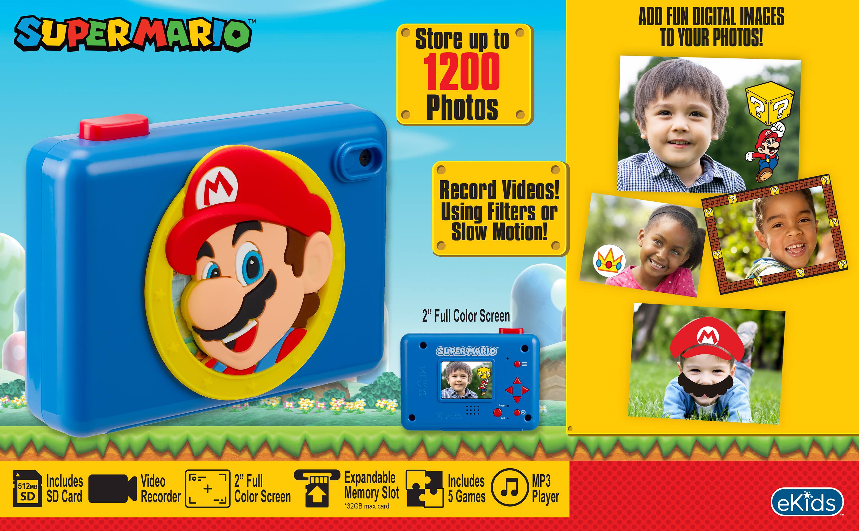 SUPERMARIO

Store up to 1200 Photos

ADD FUN DIGITAL IMAGES TO YOUR PHOTOS! ?

Record Videos! Using Filters or Slow Motion!

2TH Full Color Screen SUPERMARIO

512MB Includes SD SD Card
Video Recorder
+
2" Full Color Screen
Expandable Memory Slot *32GB max card
Includes 5 Games
MP3 Player

eKids
