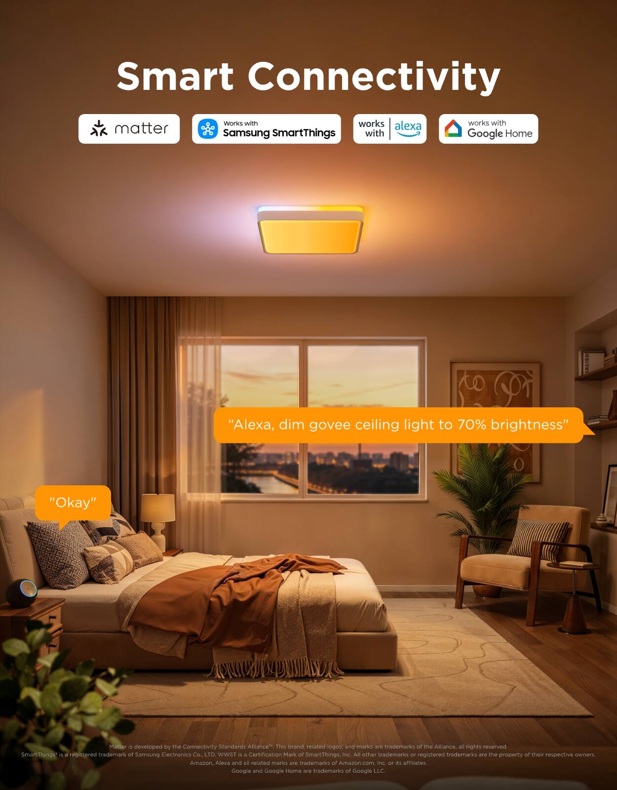 Smart Connectivity

- matter
- Works with Samsung SmartThings
- works with alexa
- works with Google Home

"Alexa, dim govee ceiling light to 70% brightness"
"Okay"

Matter is developed by the Connectivity Standards Alliance. These brand related logos and marks are trademarks of the Alliance. All rights reserved. SmartThings is a registered trademark of Samsung Electronics Co., Ltd. WST is a Certification Mark of SmartThings. All other trademarks or registered trademarks are the property of their respective owners. Amazon, Alexa and all related marks are trademarks of Amazon.com, Inc. or its affiliates. Google and Google Home are trademarks of Google LLC.