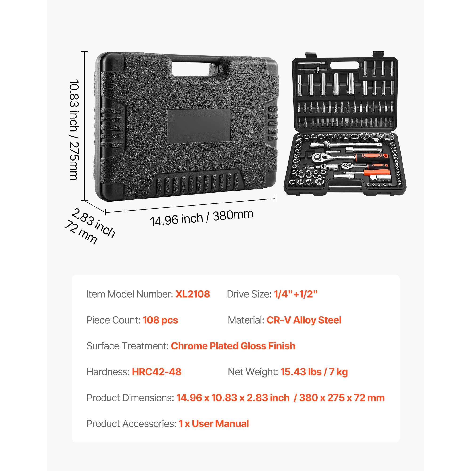 10.83 inch / 275mm  
2.83 inch / 72mm  
14.96 inch / 380mm  

Item Model Number: XL2108  
Drive Size: 1/4" + 1/2"  
Piece Count: 108 pcs  
Material: CR-V Alloy Steel  
Surface Treatment: Chrome Plated Gloss Finish  
Hardness: HRC42-48  
Net Weight: 15.43 lbs / 7 kg  
Product Dimensions: 14.96 x 10.83 x 2.83 inch / 380 x 275 x 72 mm  
Product Accessories: 1x User Manual