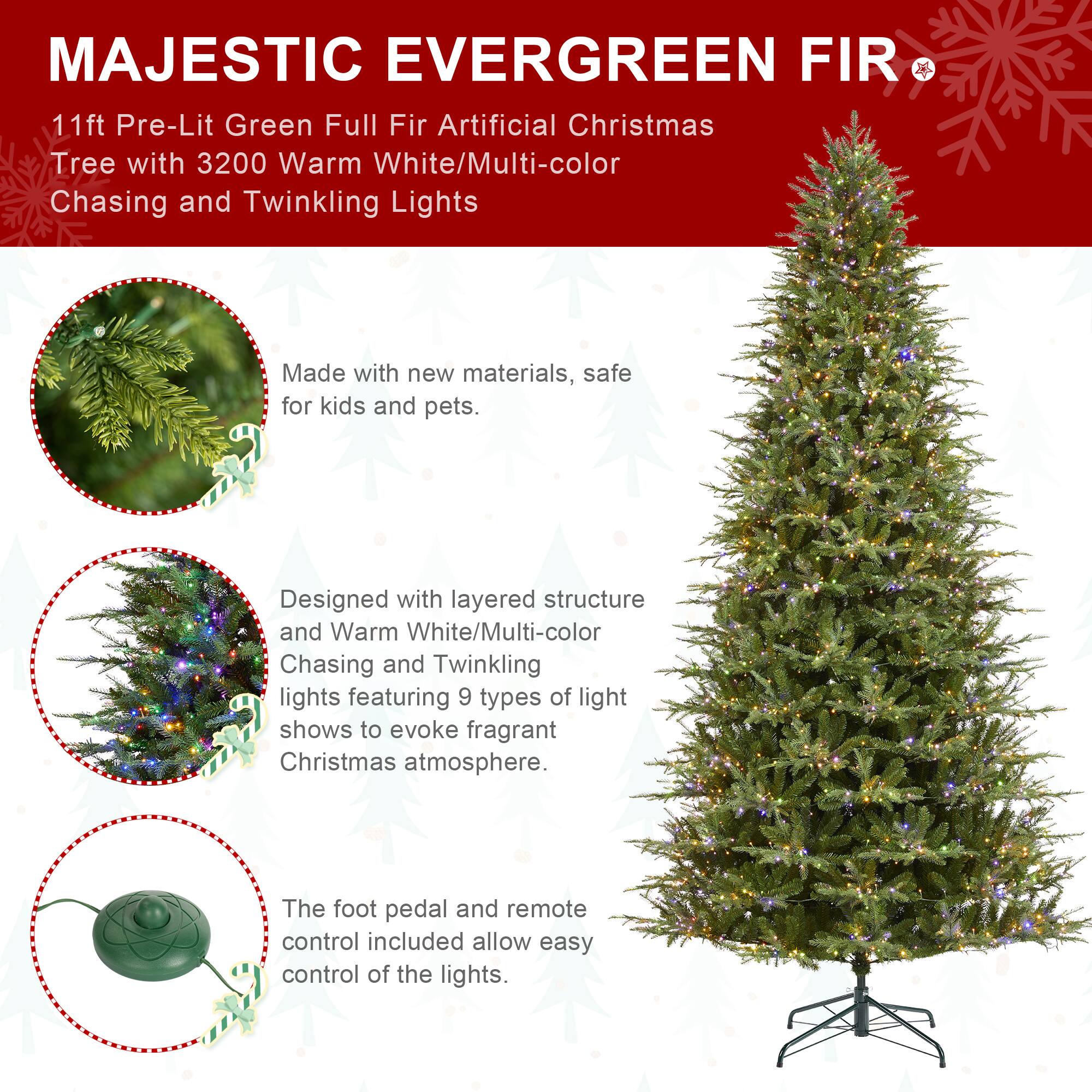 MAJESTIC EVERGREEN FIR  
11ft Pre-Lit Green Full Fir Artificial Christmas Tree with 3200 Warm White/Multi-color Chasing and Twinkling Lights

Made with new materials, safe for kids and pets.

Designed with layered structure and Warm White/Multi-color Chasing and Twinkling lights featuring 9 types of light shows to evoke fragrant Christmas atmosphere.

The foot pedal and remote control included allow easy control of the lights.