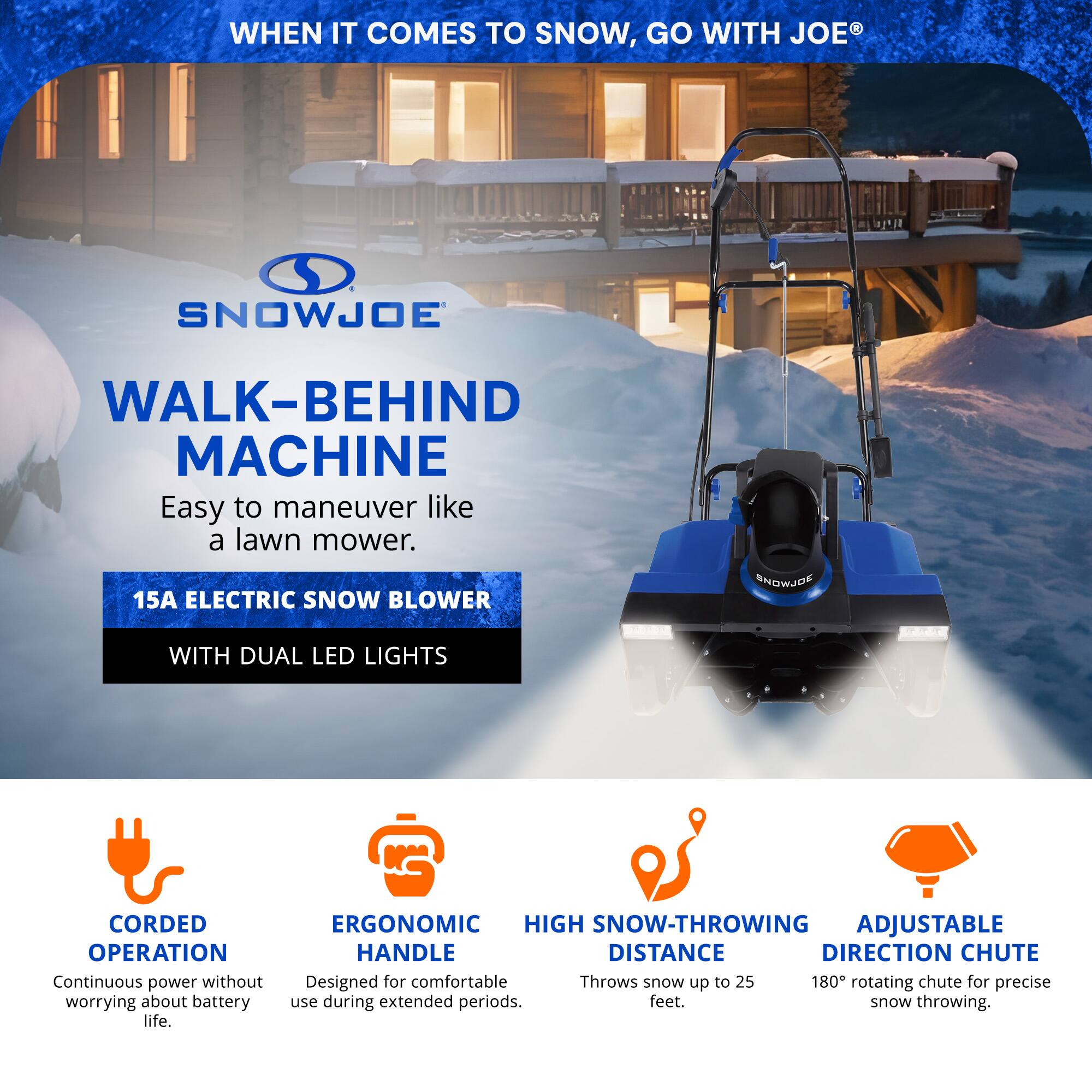 **WHEN IT COMES TO SNOW, GO WITH JOE®**

**SNOWJOE**

**WALK-BEHIND MACHINE**

Easy to maneuver like a lawn mower.

**15A ELECTRIC SNOW BLOWER**

WITH DUAL LED LIGHTS

**CORDED OPERATION**

Continuous power without worrying about battery life.

**ERGONOMIC HANDLE**

Designed for comfortable use during extended periods.

**HIGH SNOW-THROWING DISTANCE**

Throws snow up to 25 feet.

**ADJUSTABLE DIRECTION CHUTE**

180° rotating chute for precise snow throwing.