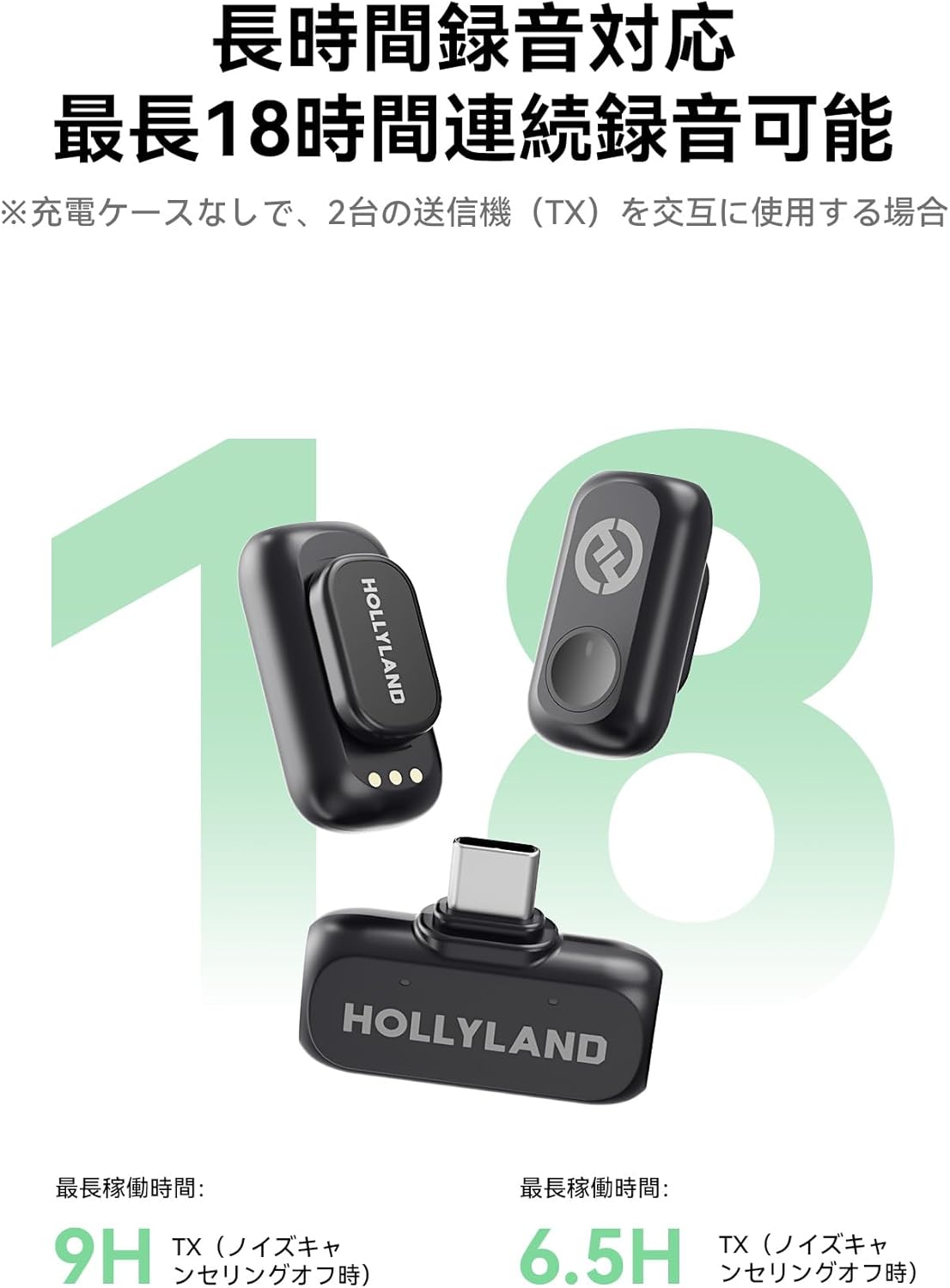 18 (TX) HOLLYLAND  
18 HOLLYLAND  
9H TX (6.5H TX)  

長時間録音対応  
最長18時間連続録音可能  
※充電ケースなしで、2台の送信機（TX）を交互に使用する場合  

最長稼働時間:  
9H TX（ノイズキャンセリングオフ時）  
最長稼働時間:  
6.5H TX（ノイズキャンセリングオフ時）