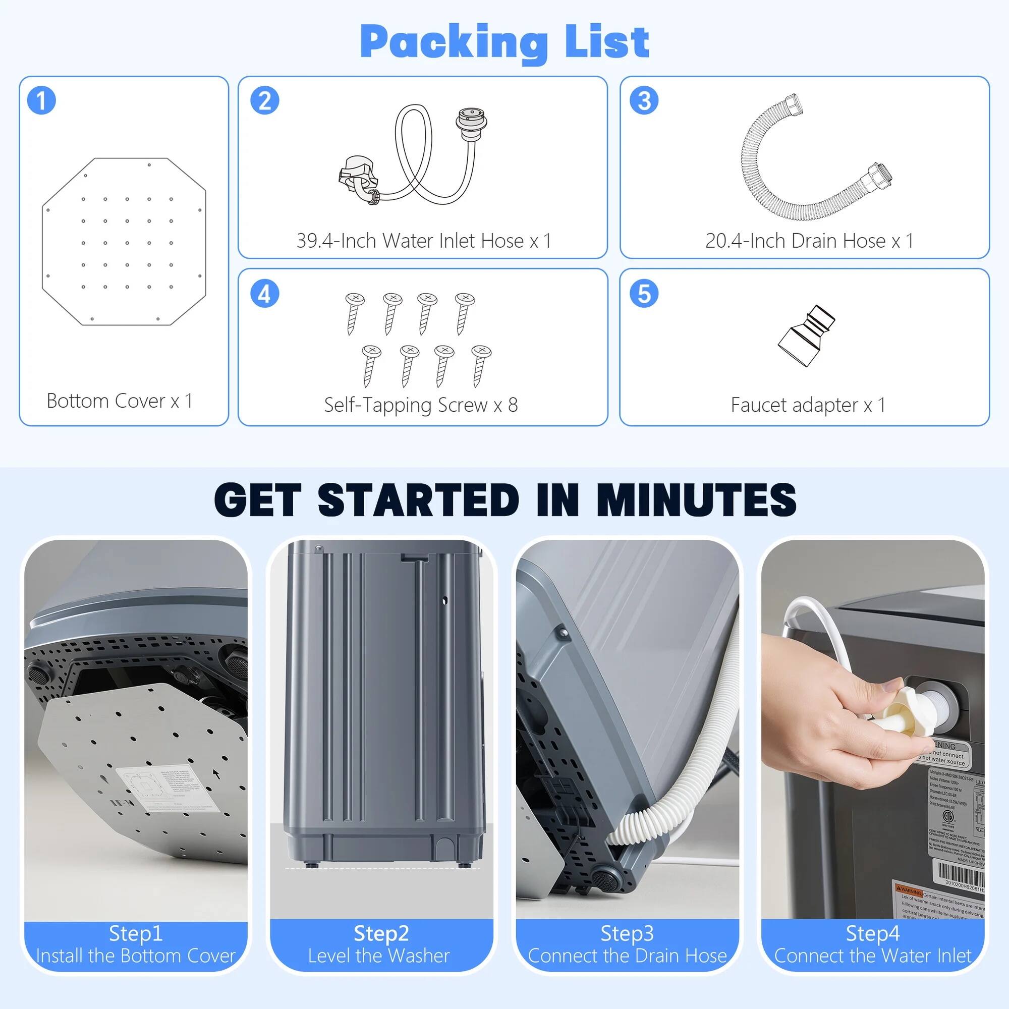 Packing List

1. Bottom Cover x 1  
2. 39.4-Inch Water Inlet Hose x 1  
3. 20.4-Inch Drain Hose x 1  
4. Self-Tapping Screw x 8  
5. Faucet adapter x 1  

GET STARTED IN MINUTES

Step 1: Install the Bottom Cover  
Step 2: Level the Washer  
Step 3: Connect the Drain Hose  
Step 4: Connect the Water Inlet