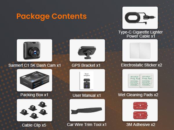 Package Contents

- Type-C Cigarette Lighter Power Cable x1
- Sarmert C1 5K Dash Cam x1
- GPS Bracket x1
- Electrostatic Sticker x2
- Alcohol Prep Pad x2
- Packing Box x1
- User Manual x1
- Wet Cleaning Pads x2
- Cable Clip x5
- Car Wire Trim Tool x1
- 3M Adhesive x2
