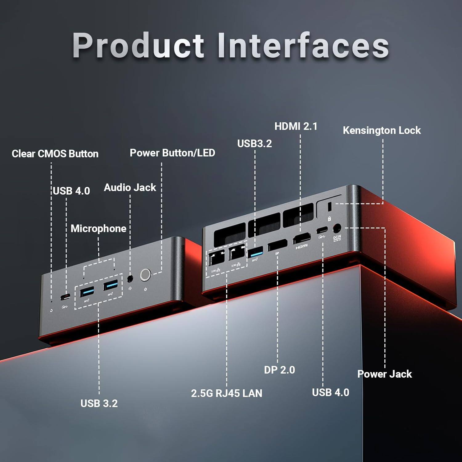 Product Interfaces

- Clear CMOS Button
- Power Button/LED
- USB 3.2
- HDMI 2.1
- Kensington Lock
- USB 4.0
- Audio Jack
- Microphone
- DP 2.0
- Power Jack
- USB 3.2
- 2.5G RJ45 LAN
- USB 4.0