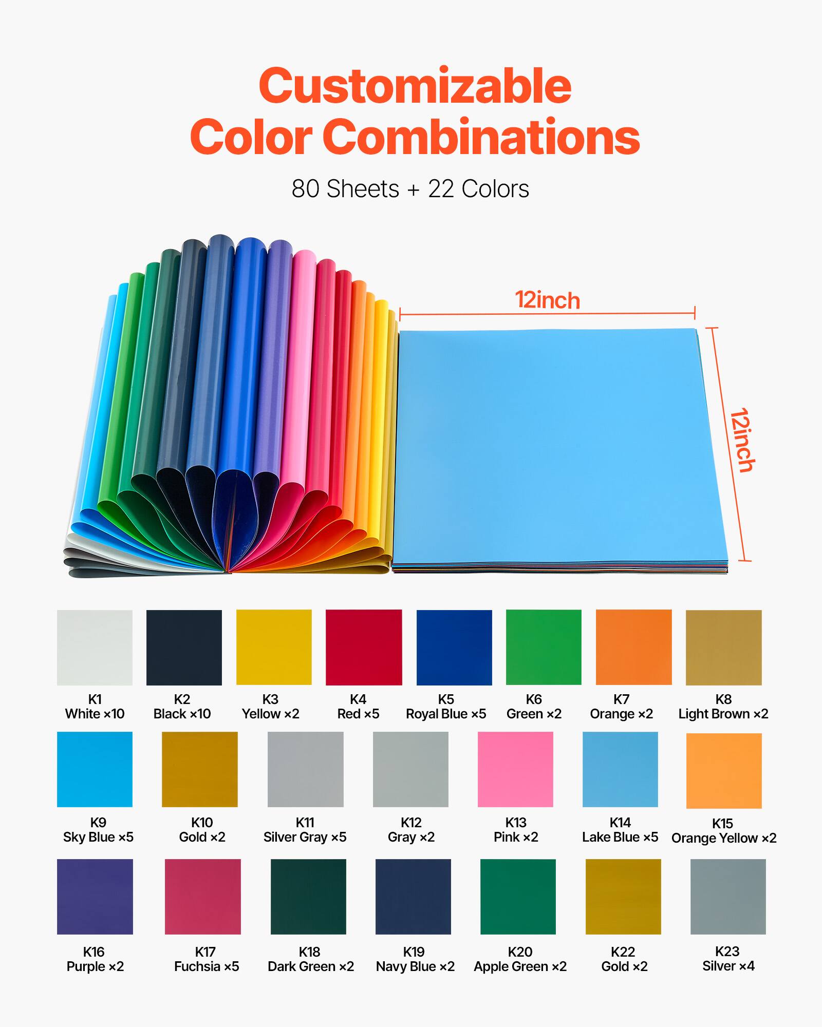 Customizable Color Combinations  
80 Sheets + 22 Colors  
12inch x 12inch  

K1 White x10  
K2 Black x10  
K3 Yellow x2  
K4 Red x5  
K5 Royal Blue x5  
K6 Green x2  
K7 Orange x2  
K8 Light Brown x2  
K9 Sky Blue x5  
K10 Gold x2  
K11 Silver Gray x5  
K12 Gray x2  
K13 Pink x2  
K14 Lake Blue x5  
K15 Orange Yellow x2  
K16 Purple x2  
K17 Fuchsia x5  
K18 Dark Green x2  
K19 Navy Blue x2  
K20 Apple Green x2  
K22 Gold x2  
K23 Silver x4