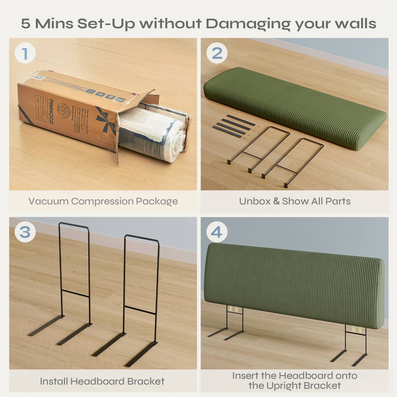 5 Mins Set-Up without Damaging your walls

1. Vacuum Compression Package

2. Unbox & Show All Parts

3. Install Headboard Bracket

4. Insert the Headboard onto the Upright Bracket