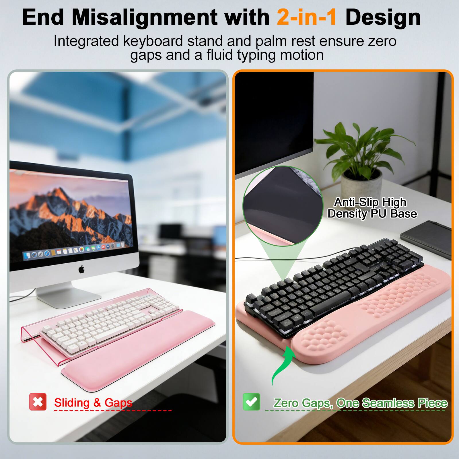 End Misalignment with 2-in-1 Design  
Integrated keyboard stand and palm rest ensure zero gaps and a fluid typing motion  

Anti-Slip High Density PU Base  

Sliding & Gaps  
Zero Gaps, One Seamless Piece