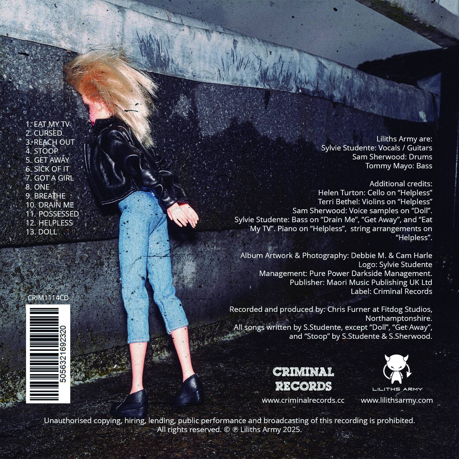 1. EAT MY TV  
2. CURSED  
3. REACH OUT  
4. STOOP  
5. GET AWAY  
6. SICK OF IT  
7. GOT A GIRL  
8. ONE  
9. BREATHE  
10. DRAIN ME  
11. POSSESSED  
12. HELPLESS  
13. DOLL  

Liliths Army are:  
Sylvie Studente: Vocals / Guitars  
Sam Sherwood: Drums  
Tommy Mayo: Bass  

Additional credits:  
Helen Turton: Cello on "Helpless"  
Terri Bethel: Violins on "Helpless"  
Sam Sherwood: Voice samples on "Doll"  
Sylvie Studente: Bass on "Drain Me", "Get Away" and "Eat My TV". Piano on "Helpless". String arrangements on "Helpless".  

Album Artwork & Photography: Debbie M. & Cam Harle  
Logo: Sylvie Studente  
Management: Pure Power Darkside Management.  
Publisher: Maori Music Publishing UK Ltd  
Label: Criminal Records  

Recorded and produced by: Chris Furner at Fitdog Studios, Northamptonshire.