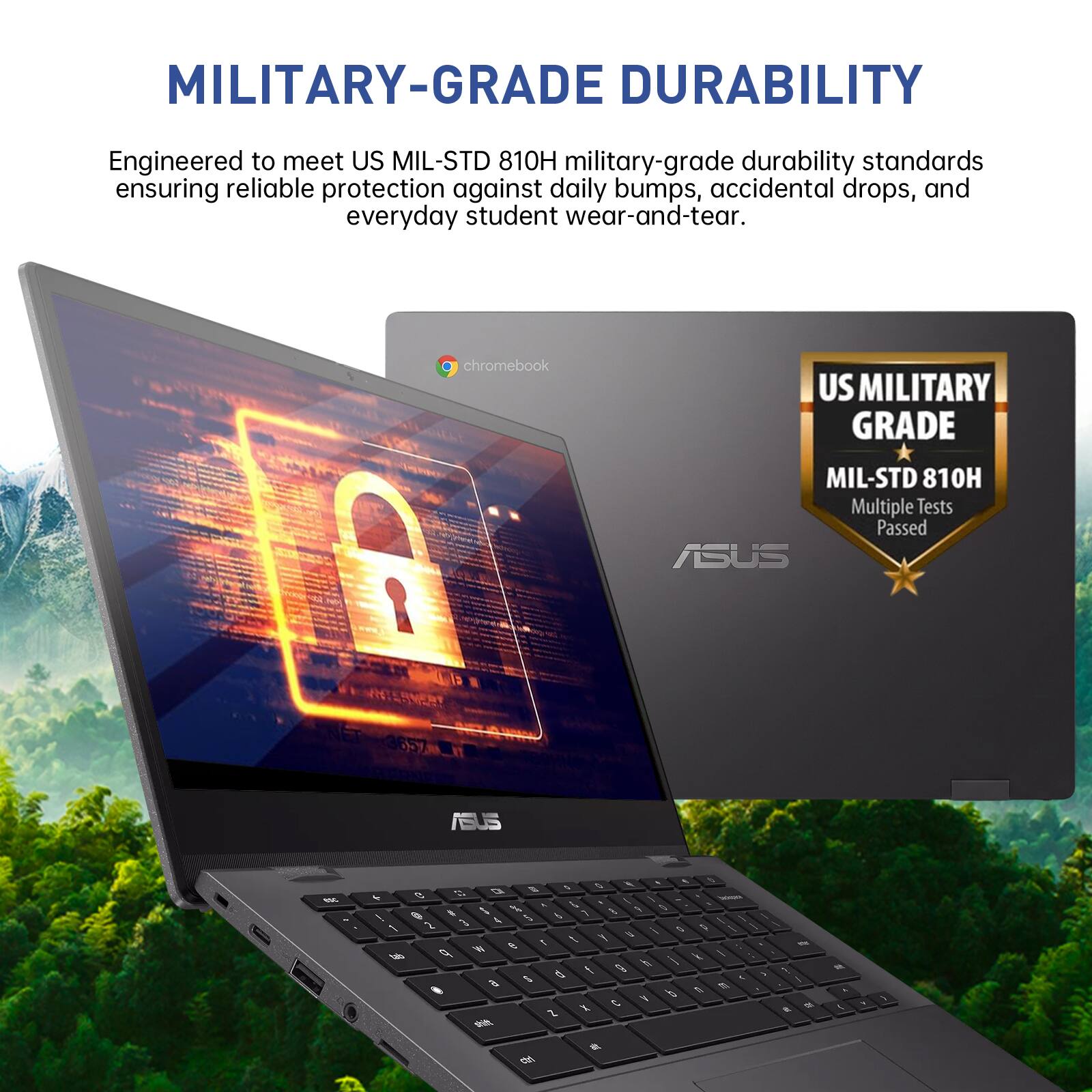 MILITARY-GRADE DURABILITY  
Engineered to meet US MIL-STD 810H military-grade durability standards ensuring reliable protection against daily bumps, accidental drops, and everyday student wear-and-tear.  
chromebook  
US MILITARY GRADE  
MIL-STD 810H Multiple Tests Passed ASUS
