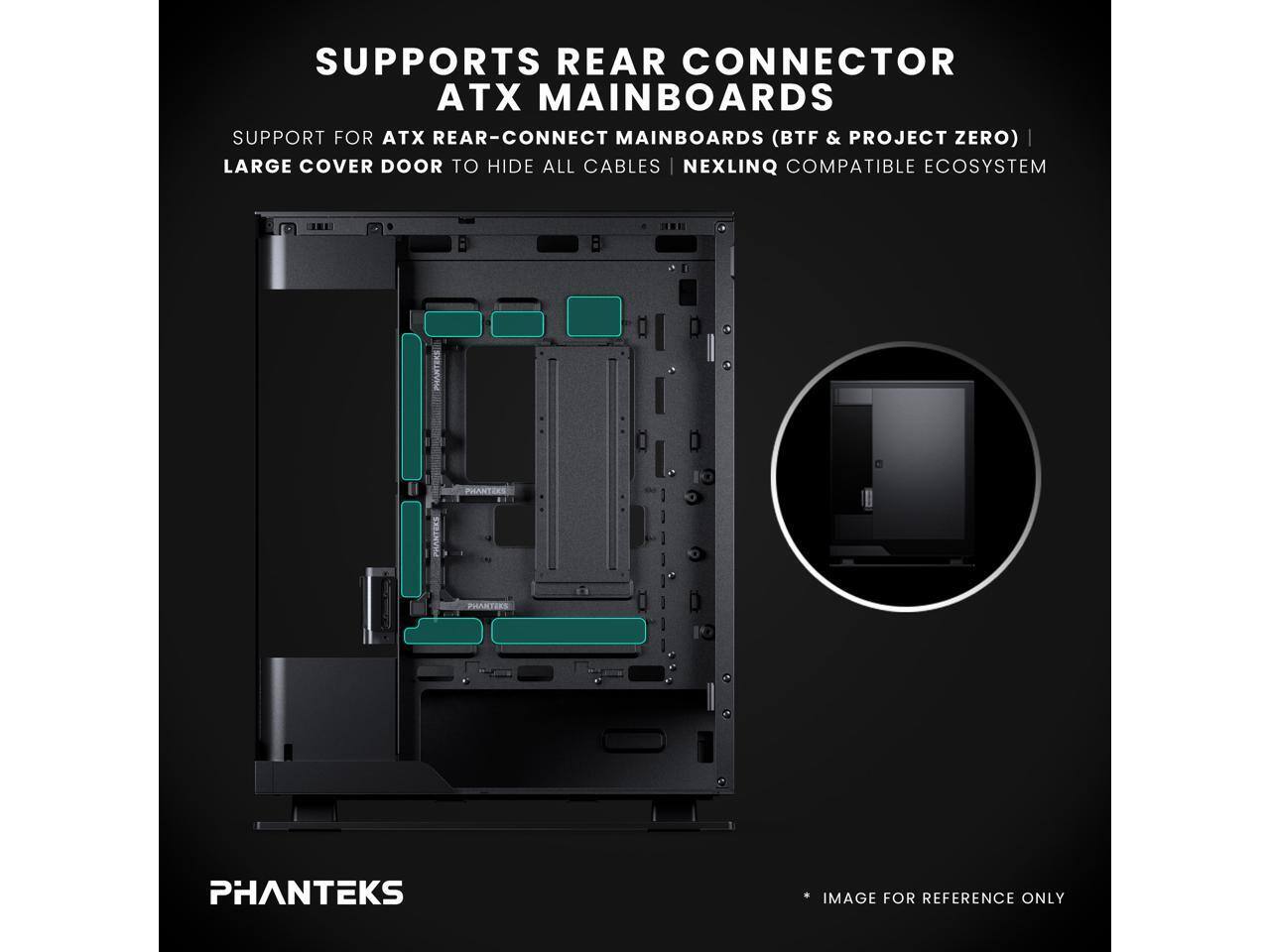SUPPORTS REAR CONNECTOR ATX MAINBOARDS  
SUPPORT FOR ATX REAR-CONNECT MAINBOARDS (BTF & PROJECT ZERO)  
LARGE COVER DOOR TO HIDE ALL CABLES  
NEXLINQ COMPATIBLE ECOSYSTEM  
PHANTEKS IMAGE FOR REFERENCE ONLY