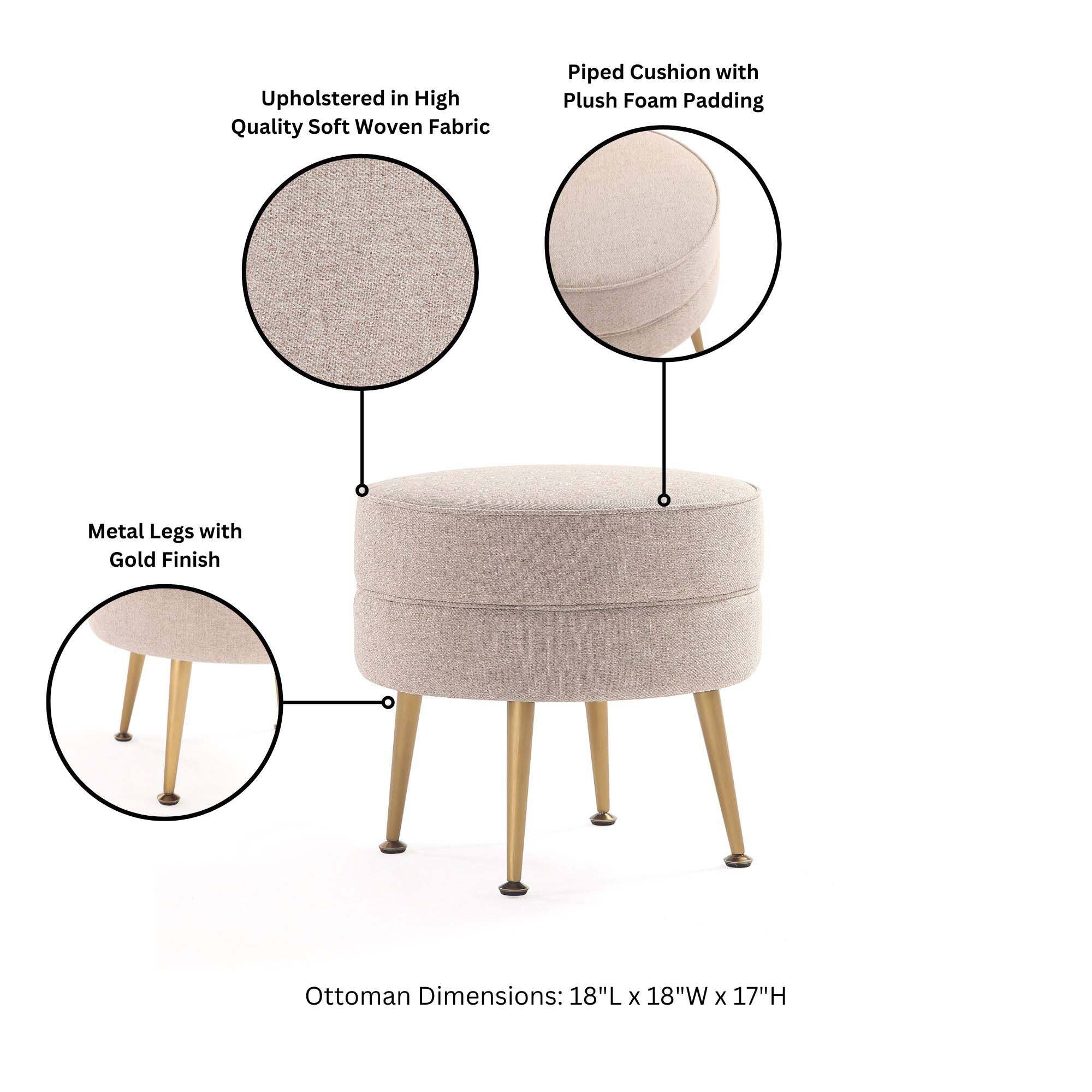 Upholstered in High Quality Soft Woven Fabric  
Piped Cushion with Plush Foam Padding  
Metal Legs with Gold Finish  
Ottoman Dimensions: 18"L x 18"W x 17"H
