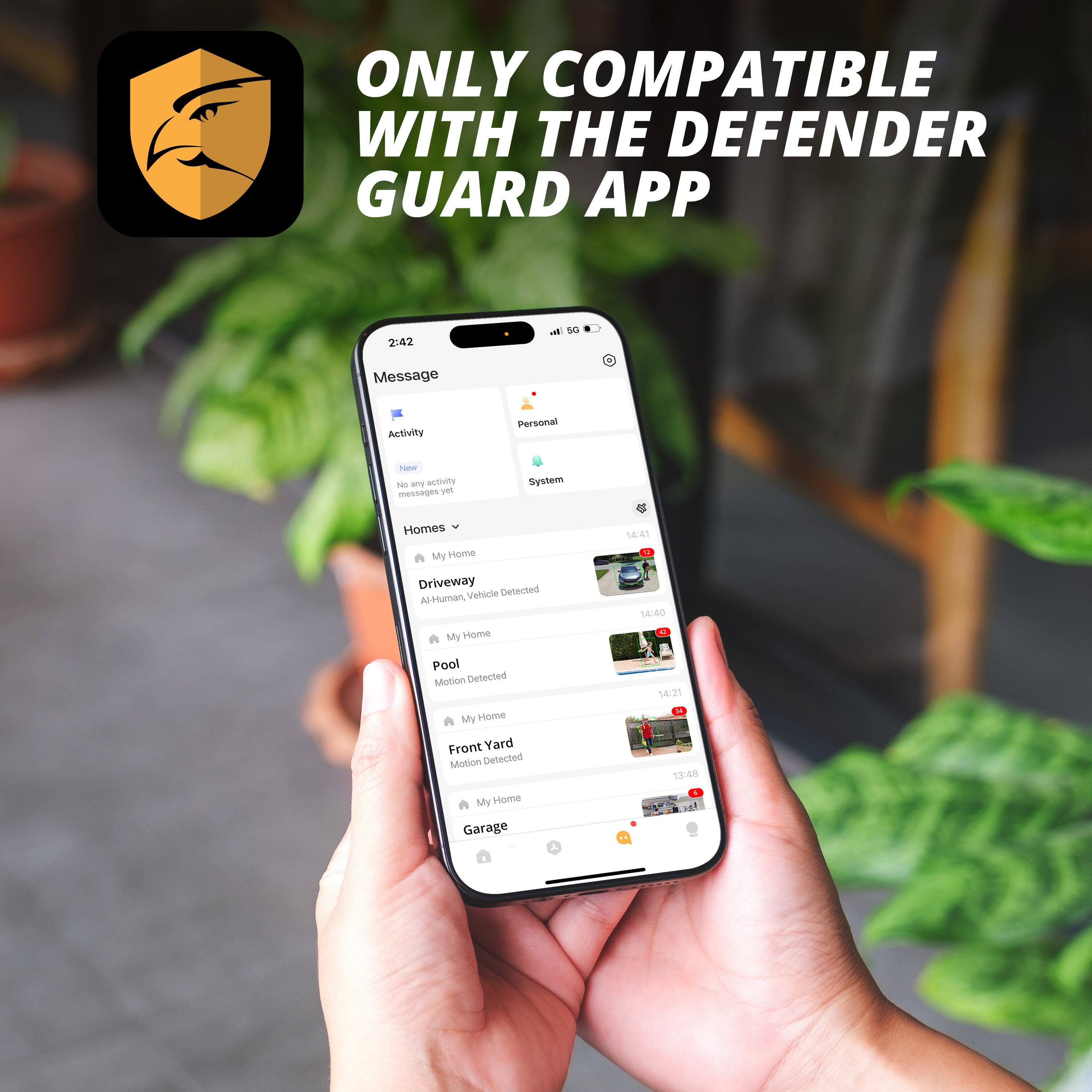 ONLY COMPATIBLE WITH THE DEFENDER GUARD APP

2:42
Message
Activity
Personal
System

Homes
My Home
Driveway
AI-Human, Vehicle Detected
14:41

My Home
Pool
Motion Detected
14:40

My Home
Front Yard
Motion Detected
14:21

My Home
Garage
13:48