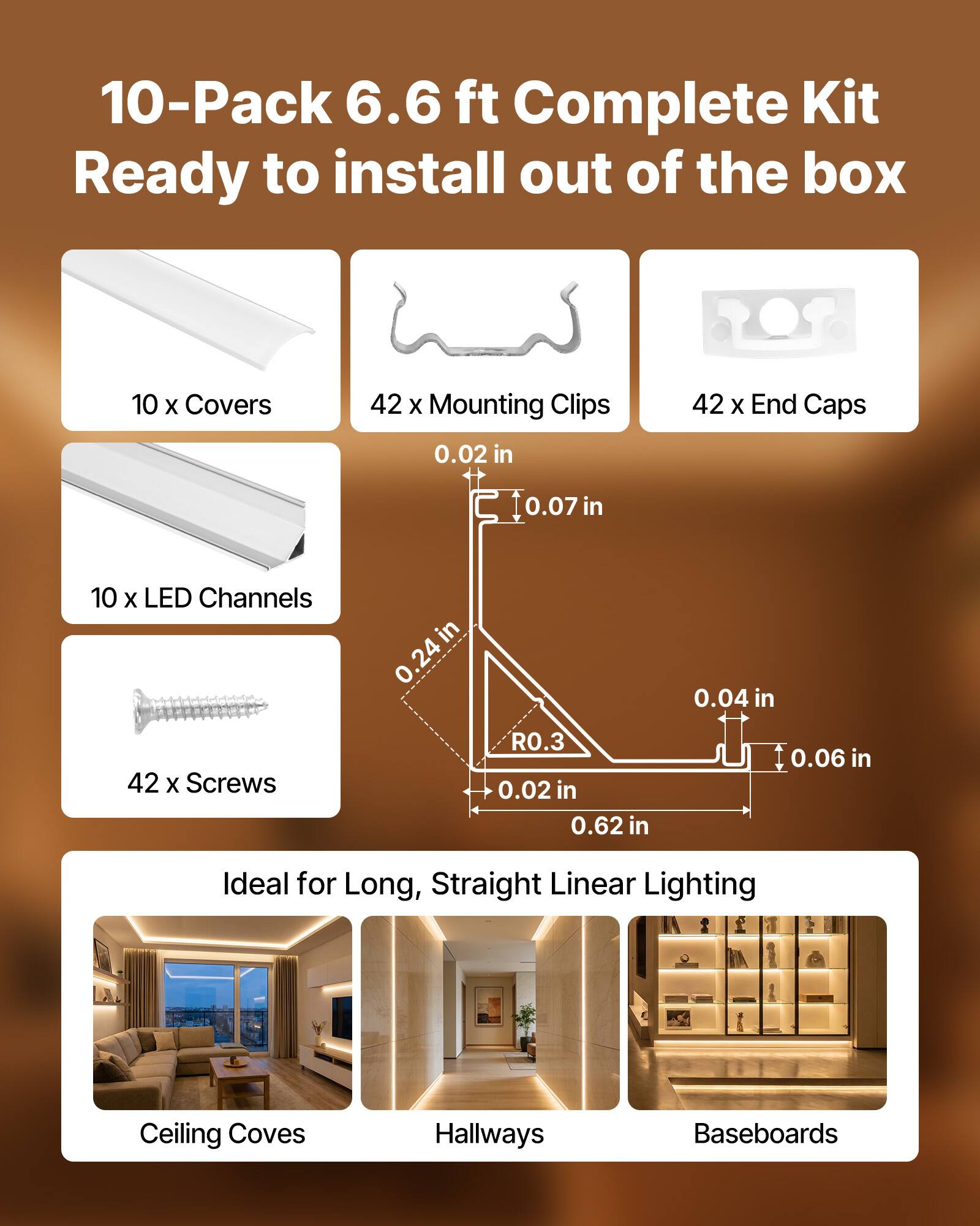 10-Pack 6.6 ft Complete Kit Ready to install out of the box  
10 x Covers  
42 x Mounting Clips  
42 x End Caps  
0.02 in  
0.07 in  
10 x LED Channels  
42 x Screws  
0.24 in  
R0.3  
0.02 in  
0.62 in  
0.04 in  
0.06 in  
Ideal for Long, Straight Linear Lighting  
Ceiling Coves  
Hallways  
Baseboards