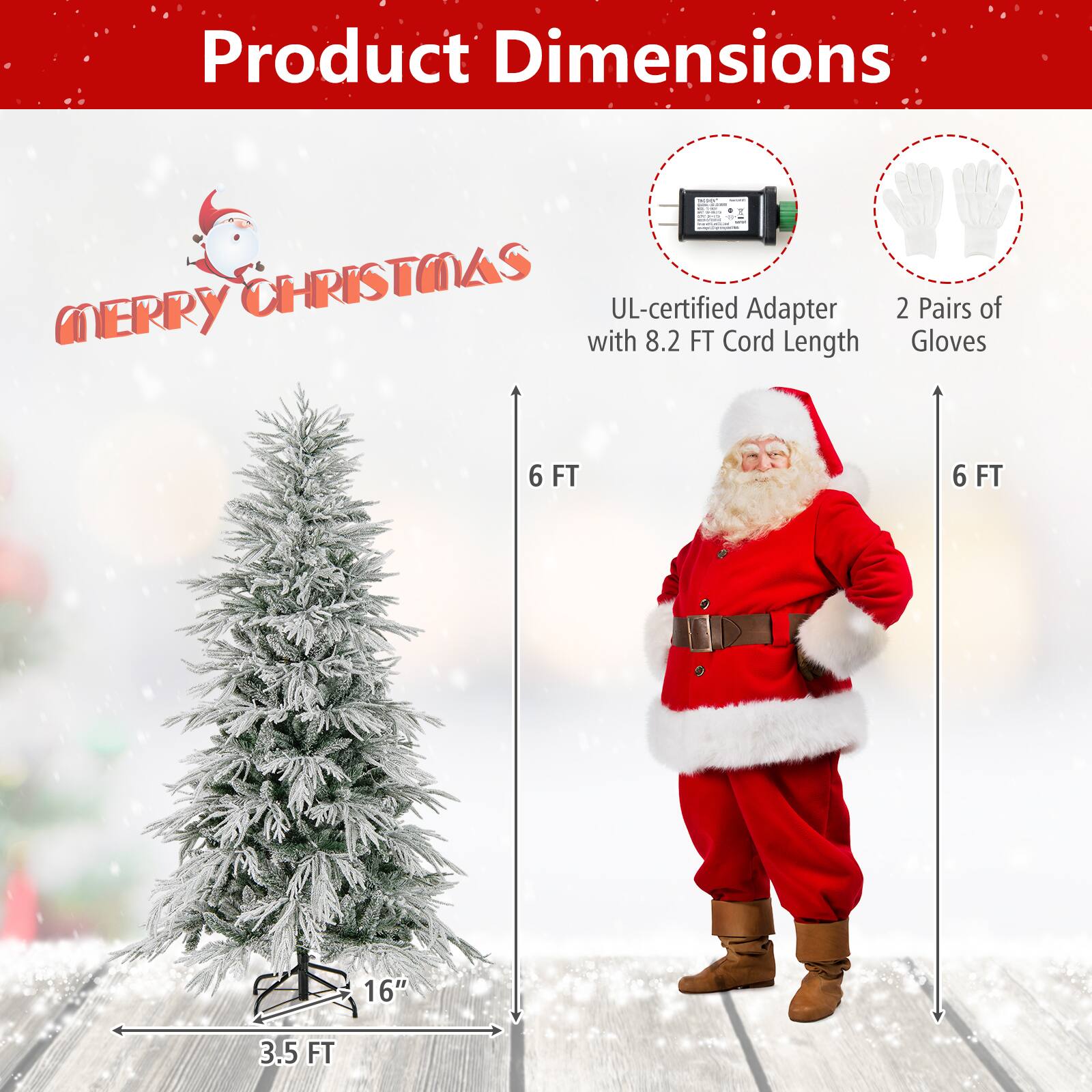 Product Dimensions

- UL-certified Adapter with 8.2 FT Cord Length
- 2 Pairs of Gloves

- Christmas Tree: 6 FT tall, 3.5 FT wide, 16" base
- Santa Claus Costume: 6 FT tall