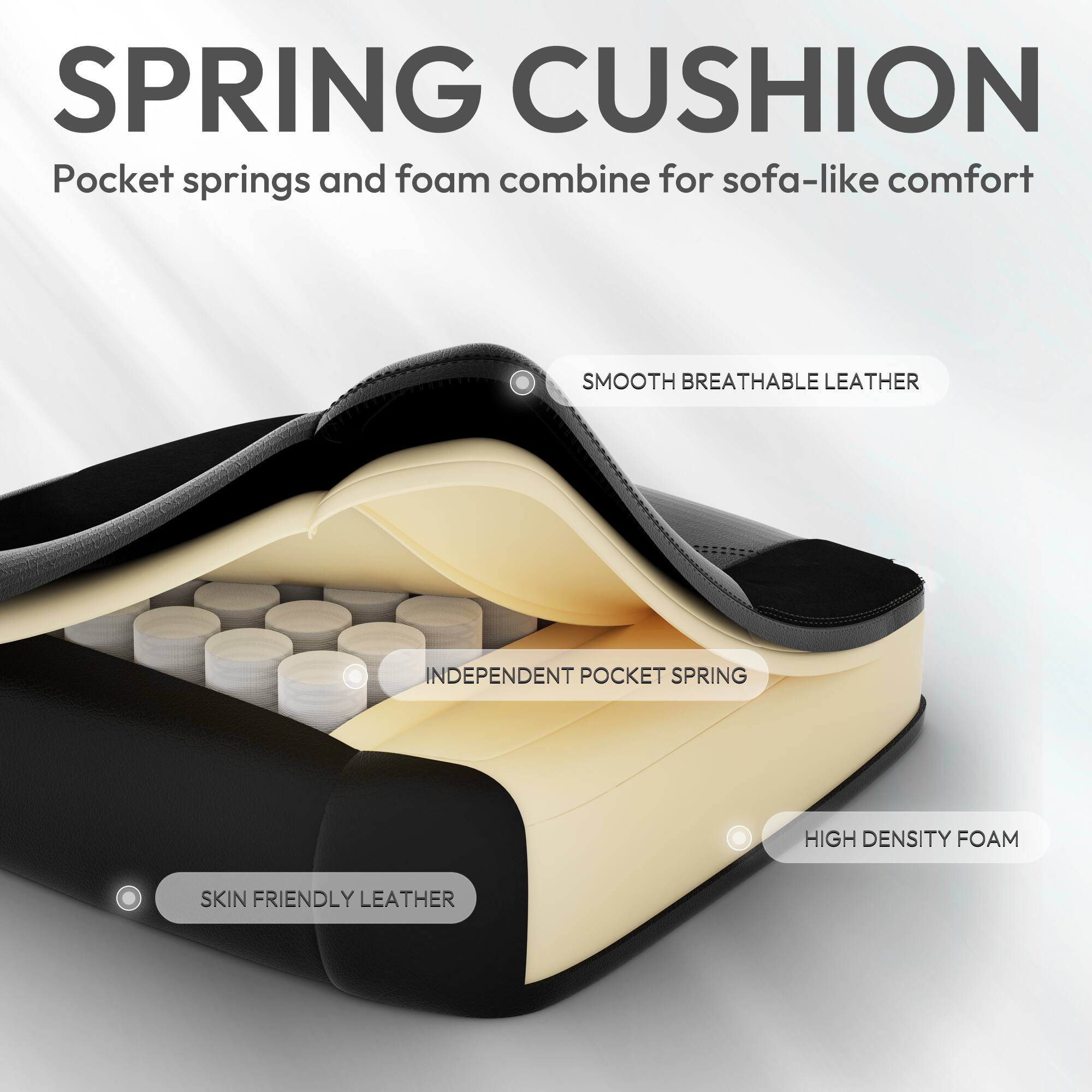 SPRING CUSHION  
Pocket springs and foam combine for sofa-like comfort  

SMOOTH BREATHABLE LEATHER  
INDEPENDENT POCKET SPRING  
HIGH DENSITY FOAM  
SKIN FRIENDLY LEATHER