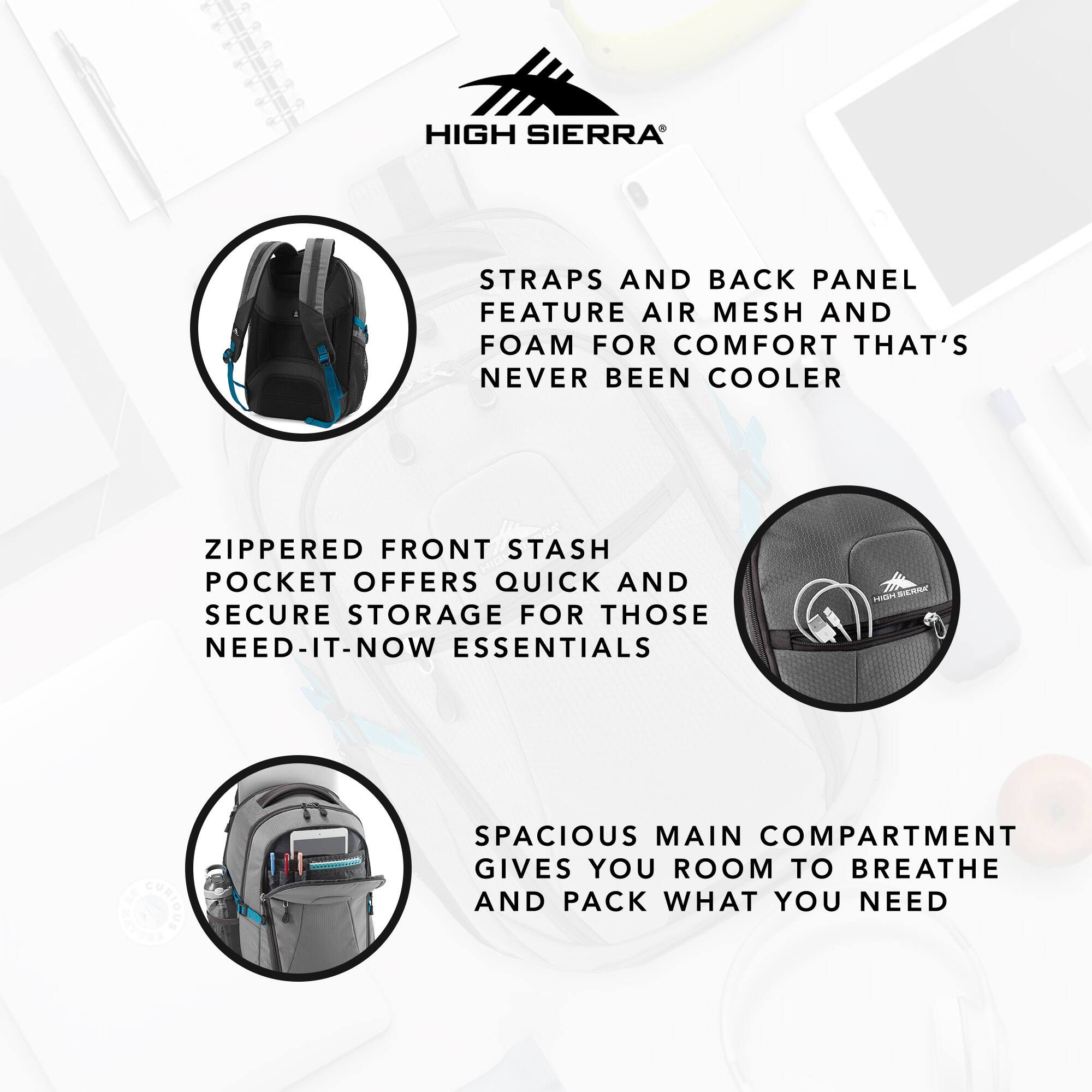HIGH SIERRA STRAPS AND BACK PANEL FEATURE AIR MESH AND FOAM FOR COMFORT THAT'S NEVER BEEN COOLER

ZIPPERED FRONT STASH POCKET OFFERS QUICK AND SECURE STORAGE FOR THOSE NEED-IT-NOW ESSENTIALS

SPACIOUS MAIN COMPARTMENT GIVES YOU ROOM TO BREATHE AND PACK WHAT YOU NEED