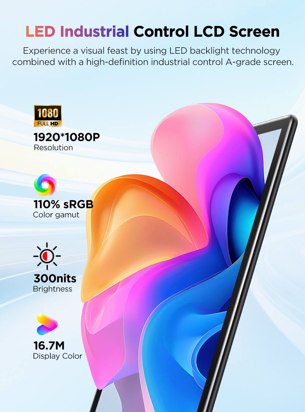 LED Industrial Control LCD Screen

Experience a visual feast by using LED backlight technology combined with a high-definition industrial control A-grade screen.

1080 FULL HD
1920*1080P Resolution
110% sRGB Color gamut
300nits Brightness
16.7M Display Color