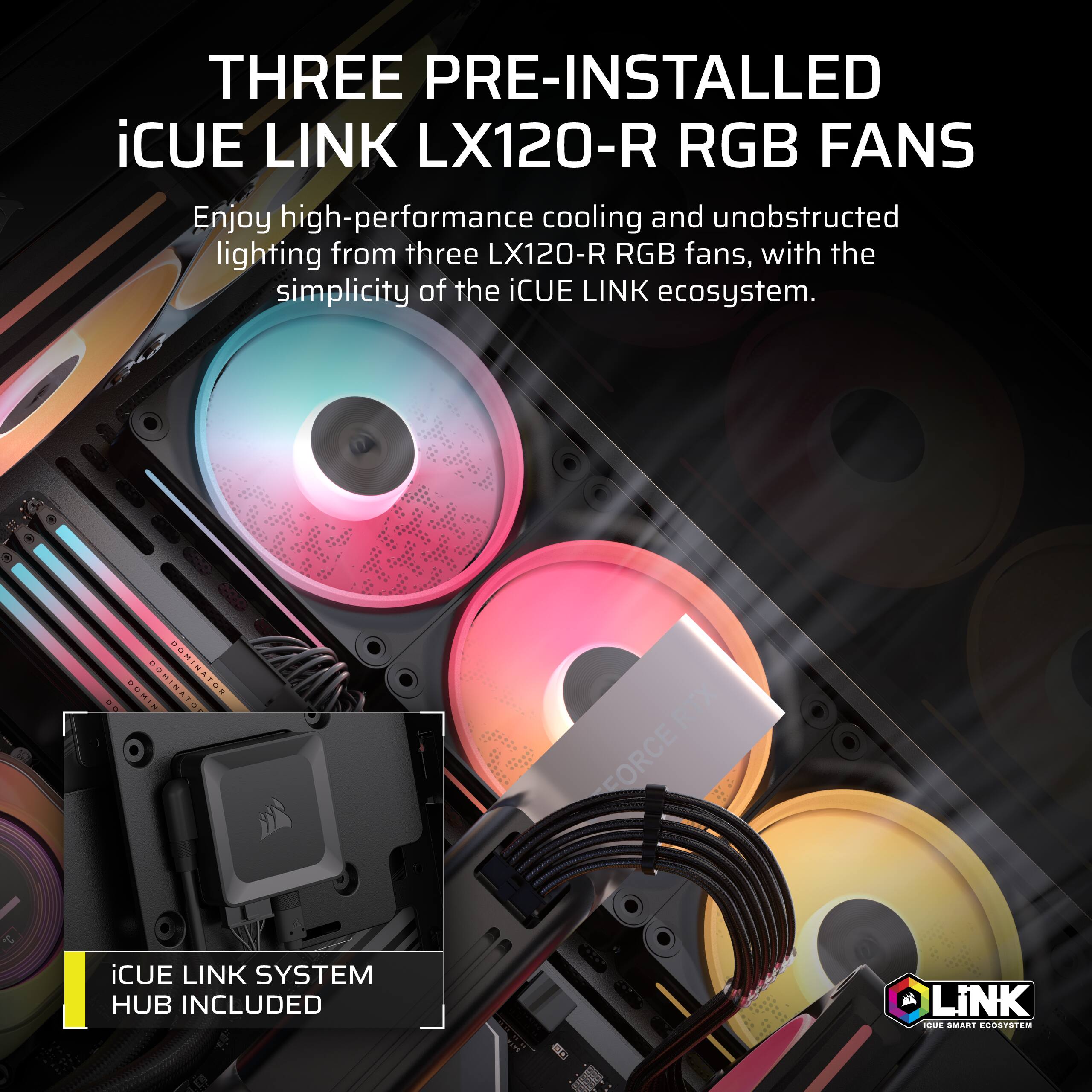 THREE PRE-INSTALLED iCUE LINK LX120-R RGB FANS

Enjoy high-performance cooling and unobstructed lighting from three LX120-R RGB fans, with the simplicity of the iCUE LINK ecosystem.

iCUE LINK SYSTEM HUB INCLUDED