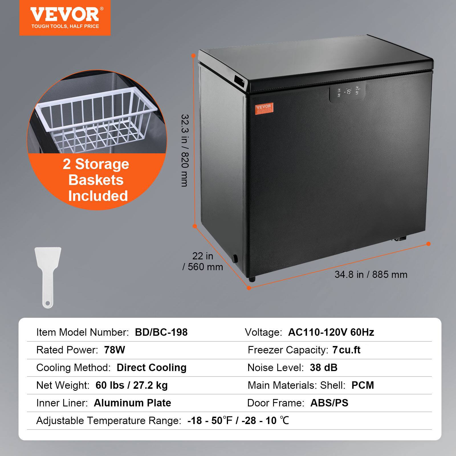 VEVOR  
TOUGH TOOLS, HALF PRICE  

2 Storage Baskets Included  

32.3 in / 820 mm  
22 in / 560 mm  
34.8 in / 885 mm  

Item Model Number: BD/BC-198  
Rated Power: 78W  
Cooling Method: Direct Cooling  
Net Weight: 60 lbs / 27.2 kg  
Inner Liner: Aluminum Plate  
Adjustable Temperature Range: -18 - 50°F / -28 - 10°C  

Voltage: AC110-120V 60Hz  
Freezer Capacity: 7 cu.ft  
Noise Level: 38 dB  
Main Materials: Shell: PCM  
Door Frame: ABS/PS