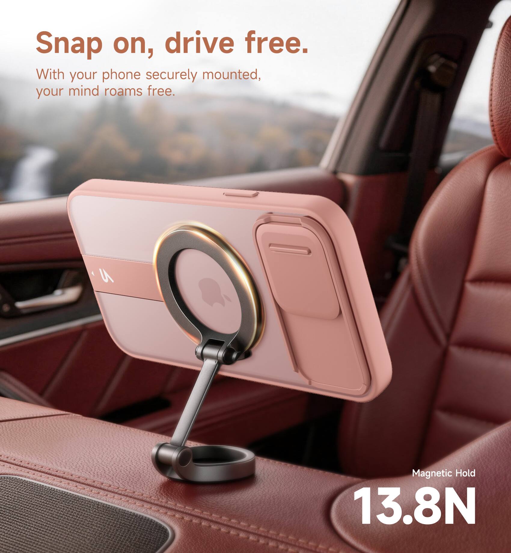 Snap on, drive free.  
With your phone securely mounted, your mind roams free.  
Magnetic Hold 13.8N