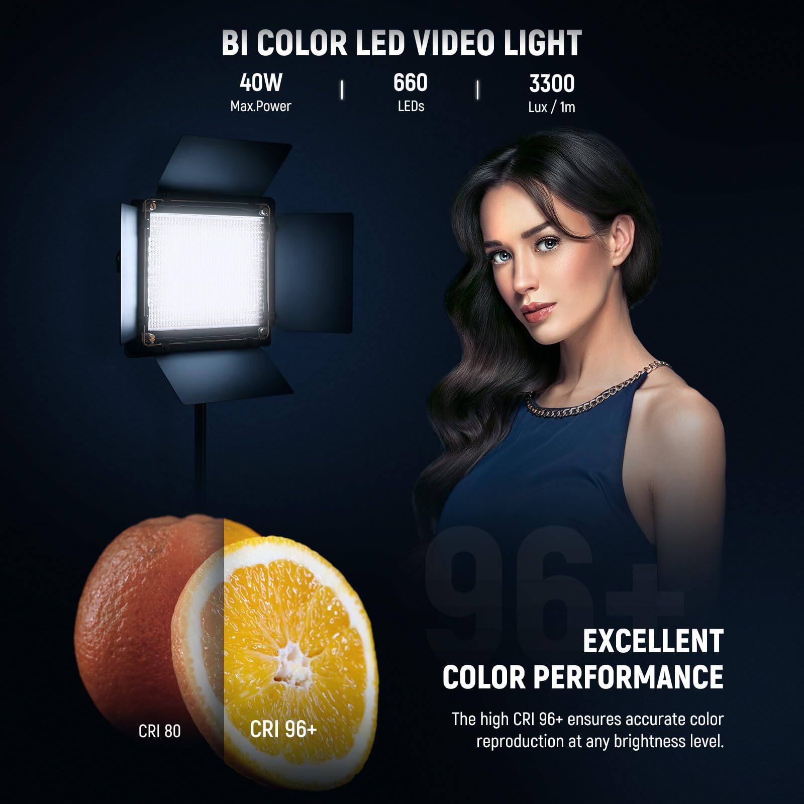 BI COLOR LED VIDEO LIGHT  
40W | 660 LEDs | 3300 Lux/1m  

CRI 80 | CRI 96+  

EXCELLENT COLOR PERFORMANCE  
The high CRI 96+ ensures accurate color reproduction at any brightness level.