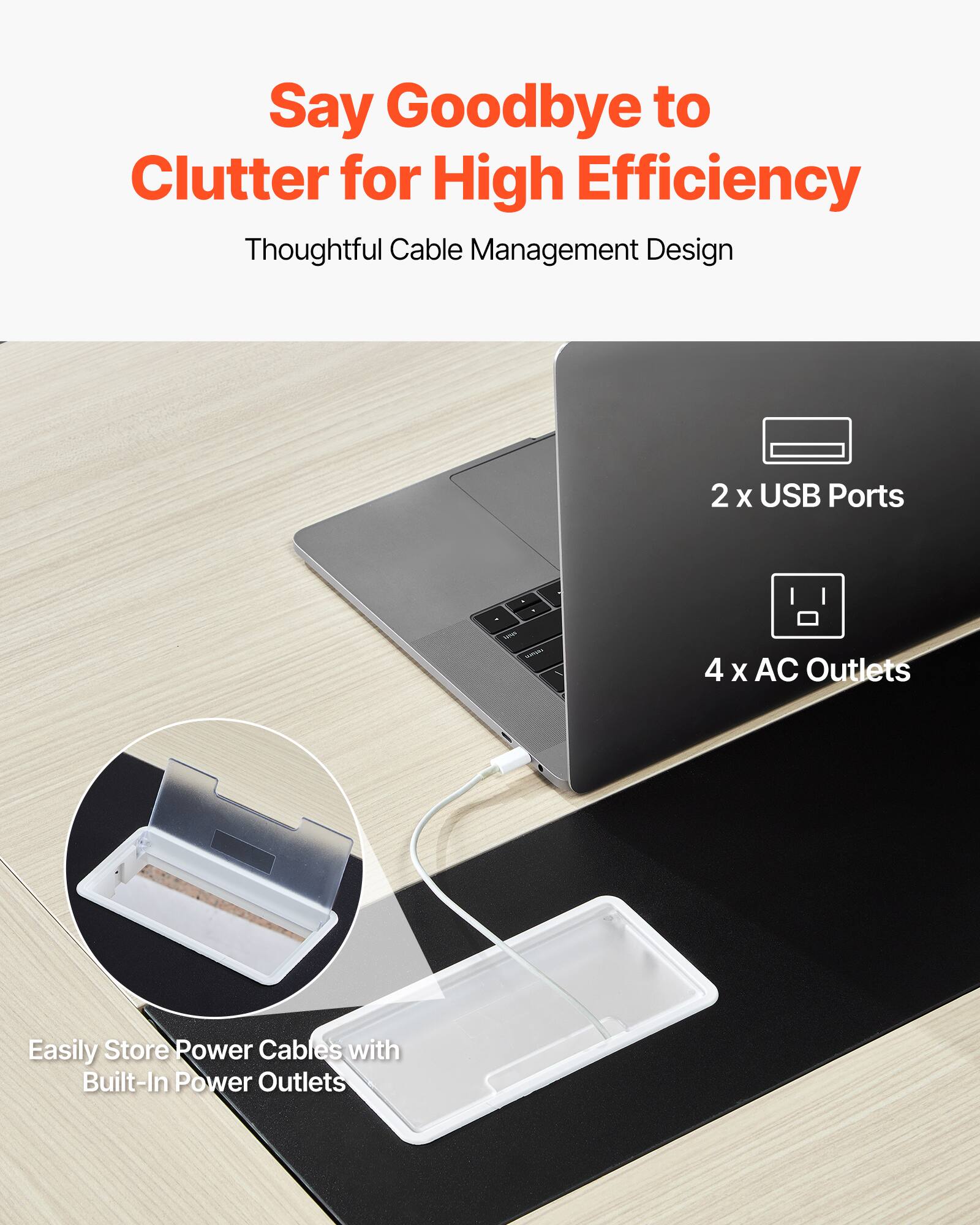 Say Goodbye to Clutter for High Efficiency  
Thoughtful Cable Management Design  

2 x USB Ports  
4 x AC Outlets  

Easily Store Power Cables with Built-In Power Outlets