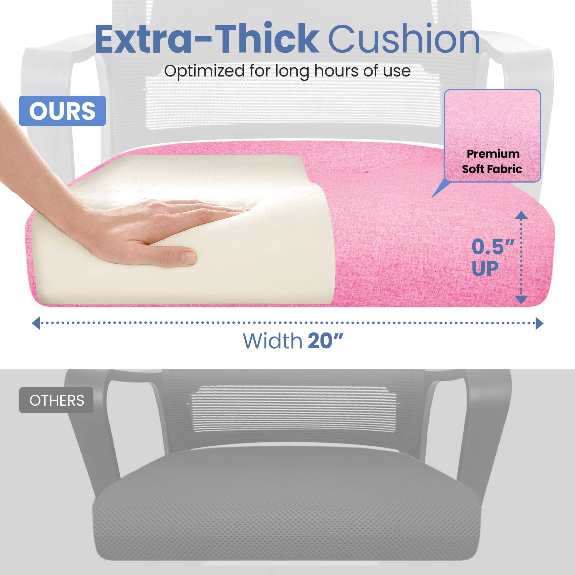 Extra-Thick Cushion  
Optimized for long hours of use  

OURS  
Premium Soft Fabric  
0.5" UP  
Width 20"  

OTHERS