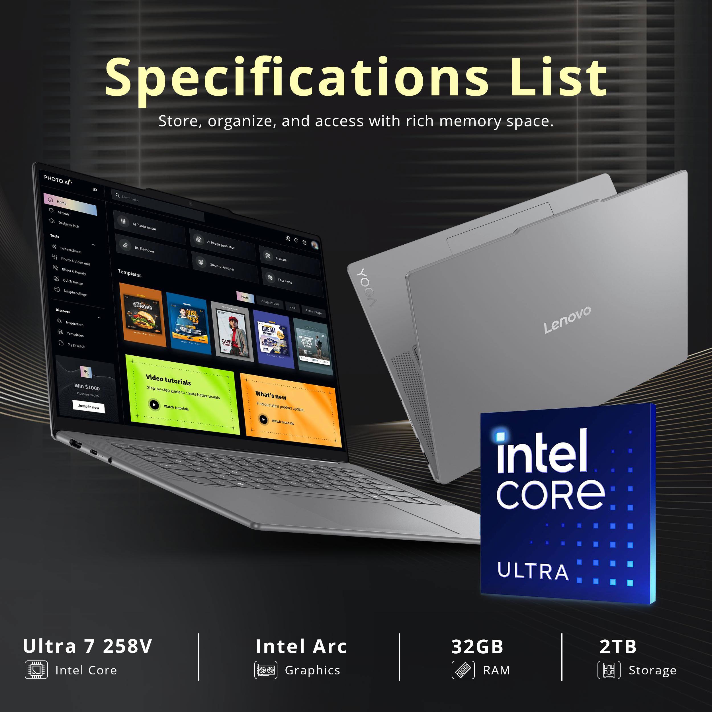 Specifications List  
Store, organize, and access with rich memory space.

- PHOTO AI
- Templates
- Video tutorials
- What's new

Lenovo YOGA

- Ultra 7 258V
- Intel Core ULTRA
- Intel Arc Graphics
- 32GB RAM
- 2TB Storage