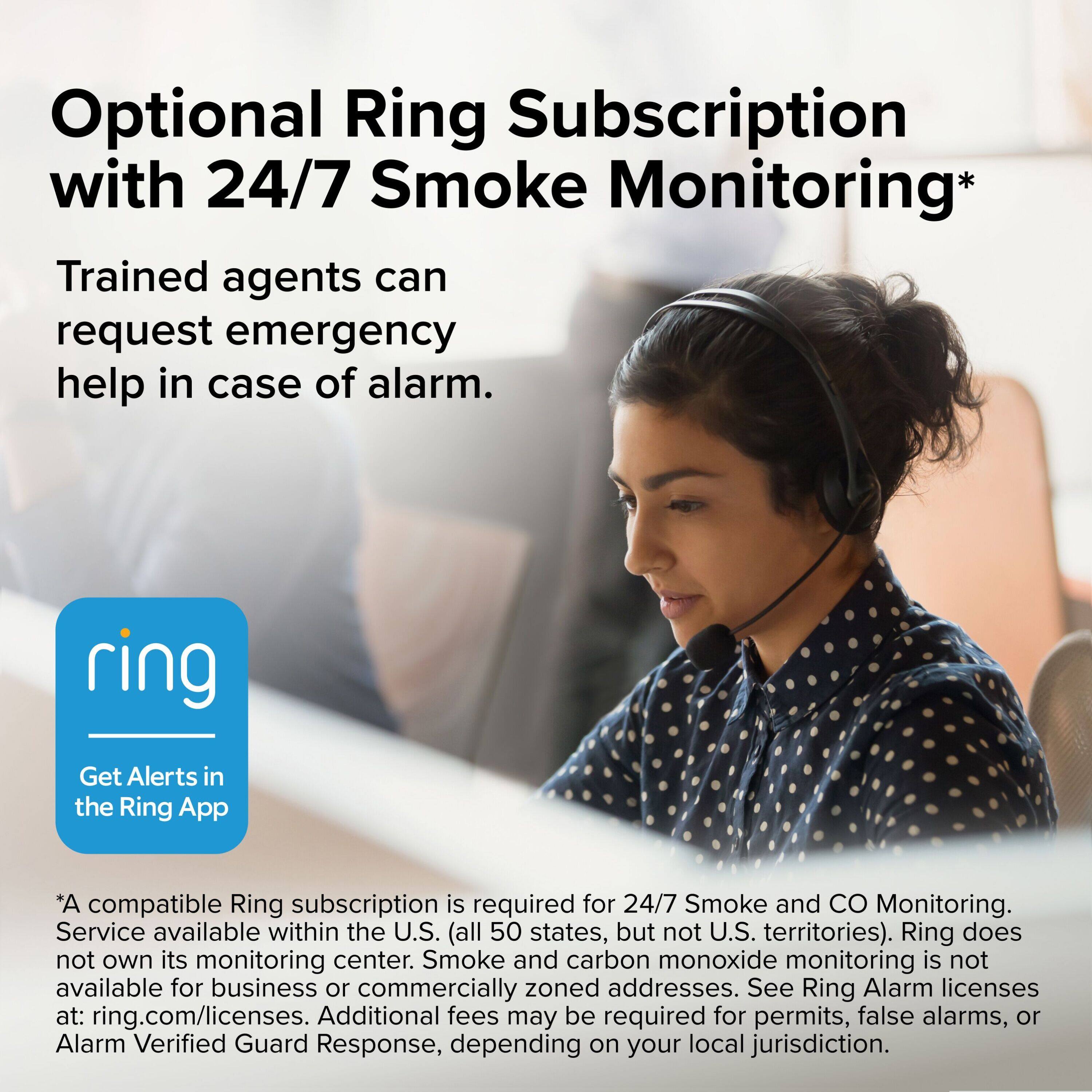 Optional Ring Subscription with 24/7 Smoke Monitoring*

Trained agents can request emergency help in case of alarm.

Get Alerts in the Ring App

*A compatible Ring subscription is required for 24/7 Smoke and CO Monitoring. Service available within the U.S. (all 50 states, but not U.S. territories). Ring does not own its monitoring center. Smoke and carbon monoxide monitoring is not available for business or commercially zoned addresses. See Ring Alarm licenses at: ring.com/licenses. Additional fees may be required for permits, false alarms, or Alarm Verified Guard Response, depending on your local jurisdiction.