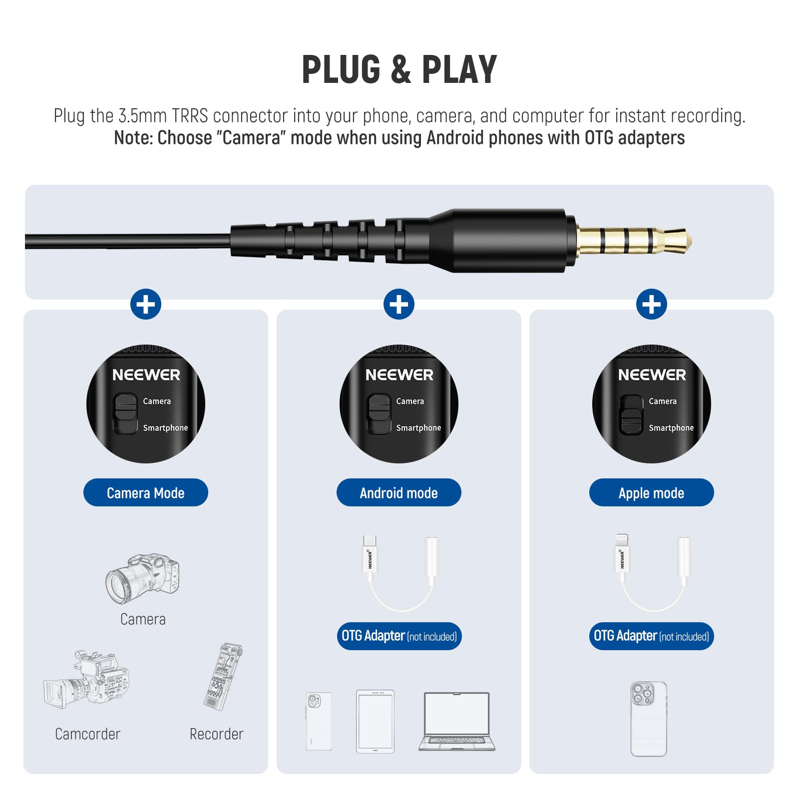 PLUG & PLAY  
Plug the 3.5mm TRRS connector into your phone, camera, and computer for instant recording.  
Note: Choose "Camera" mode when using Android phones with OTG adapters  

NEEWER  
Camera Mode  
Camera  
Camcorder  
Recorder  

NEEWER  
Android mode  
OTG Adapter (not included)  

NEEWER  
Apple mode  
OTG Adapter (not included)