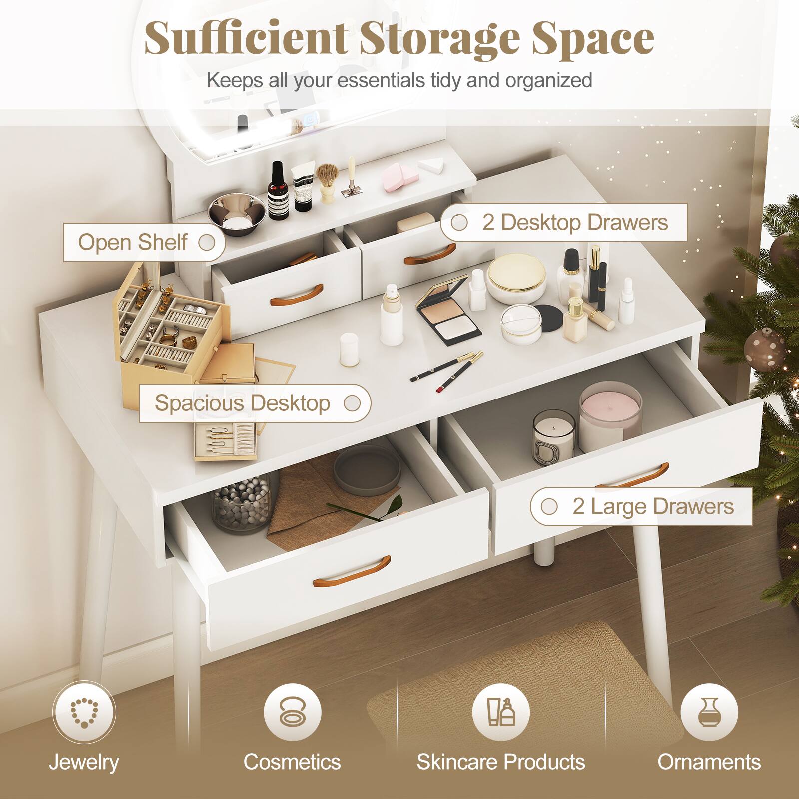 Sufficient Storage Space  
Keeps all your essentials tidy and organized

- Open Shelf
- 2 Desktop Drawers
- Spacious Desktop
- 2 Large Drawers

Jewelry  
Cosmetics  
Skincare Products  
Ornaments