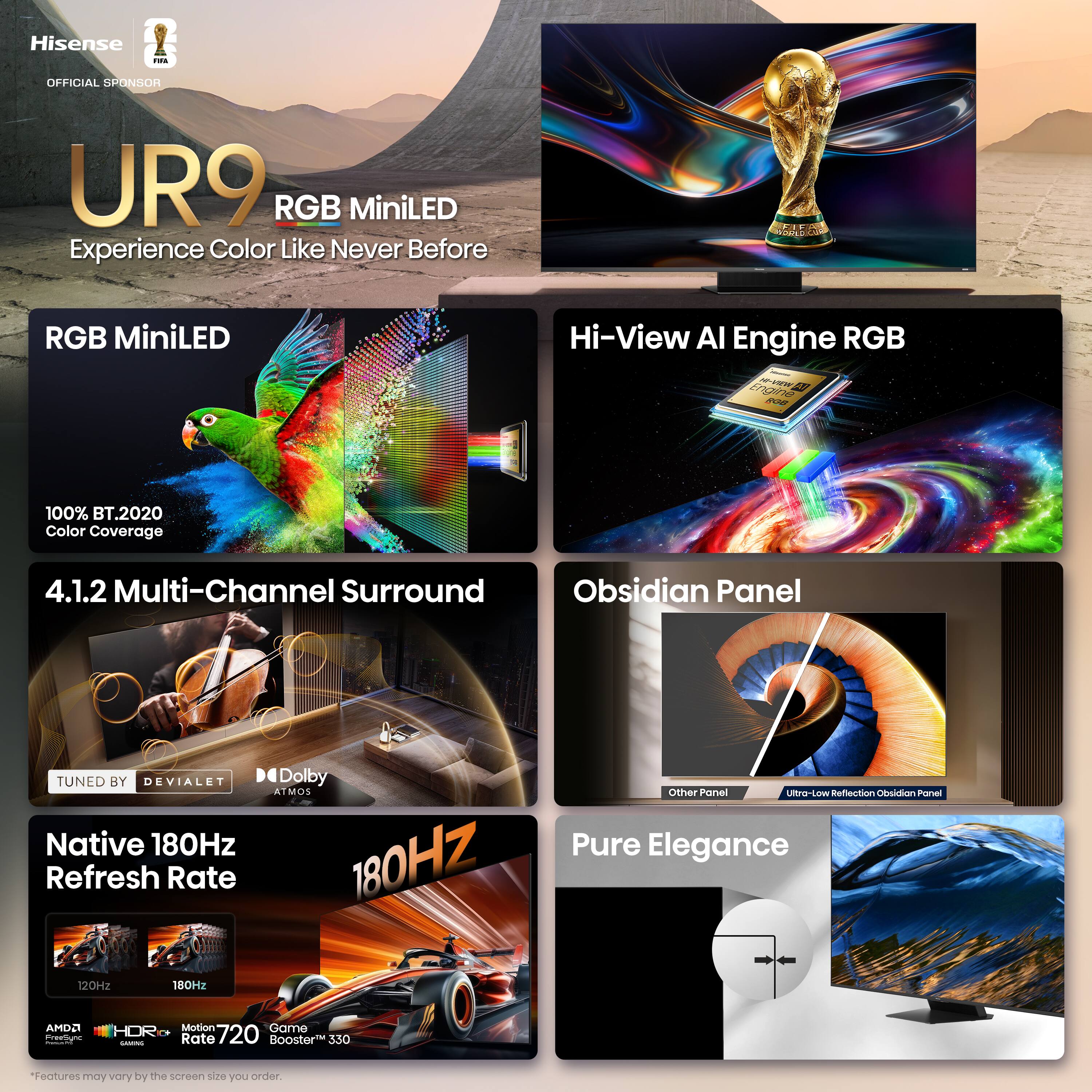 Hisense - OFFICIAL SPONSOR UR9 RGB MiniLED Experience Color Like Never Before

- RGB MiniLED
  - 100% BT.2020 Color Coverage

- Hi-View AI Engine RGB

- 4.1.2 Multi-Channel Surround
  - TUNED BY DEVIALET
  - Dolby ATMOS

- Native 180Hz Refresh Rate

- Obsidian Panel
  - Ultra-Low Reflection Obsidian Panel

- Pure Elegance

- 180Hz
  - AMD Freesync
  - Motion Rate 720
  - Game Rate 350

*Features may vary by the screen size you order.