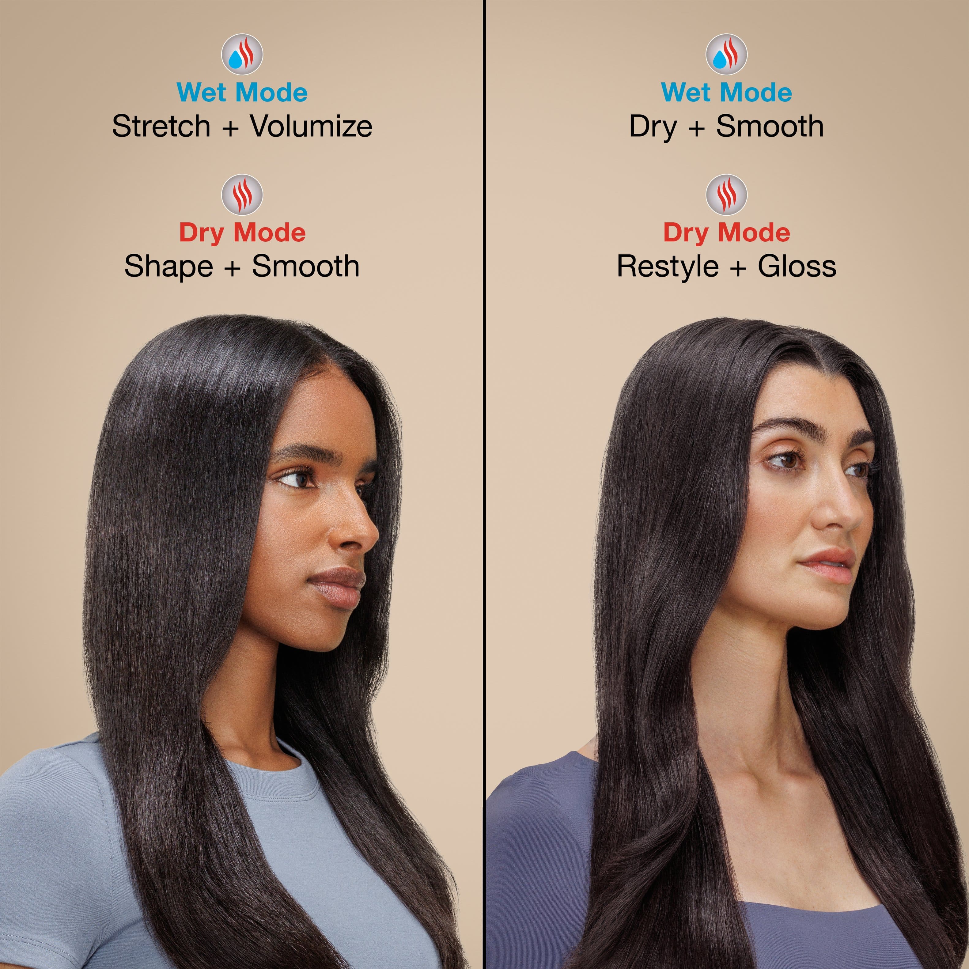 Wet Mode
Stretch + Volumize
Dry Mode
Shape + Smooth
Wet Mode
Dry + Smooth
Dry Mode
Restyle + Gloss