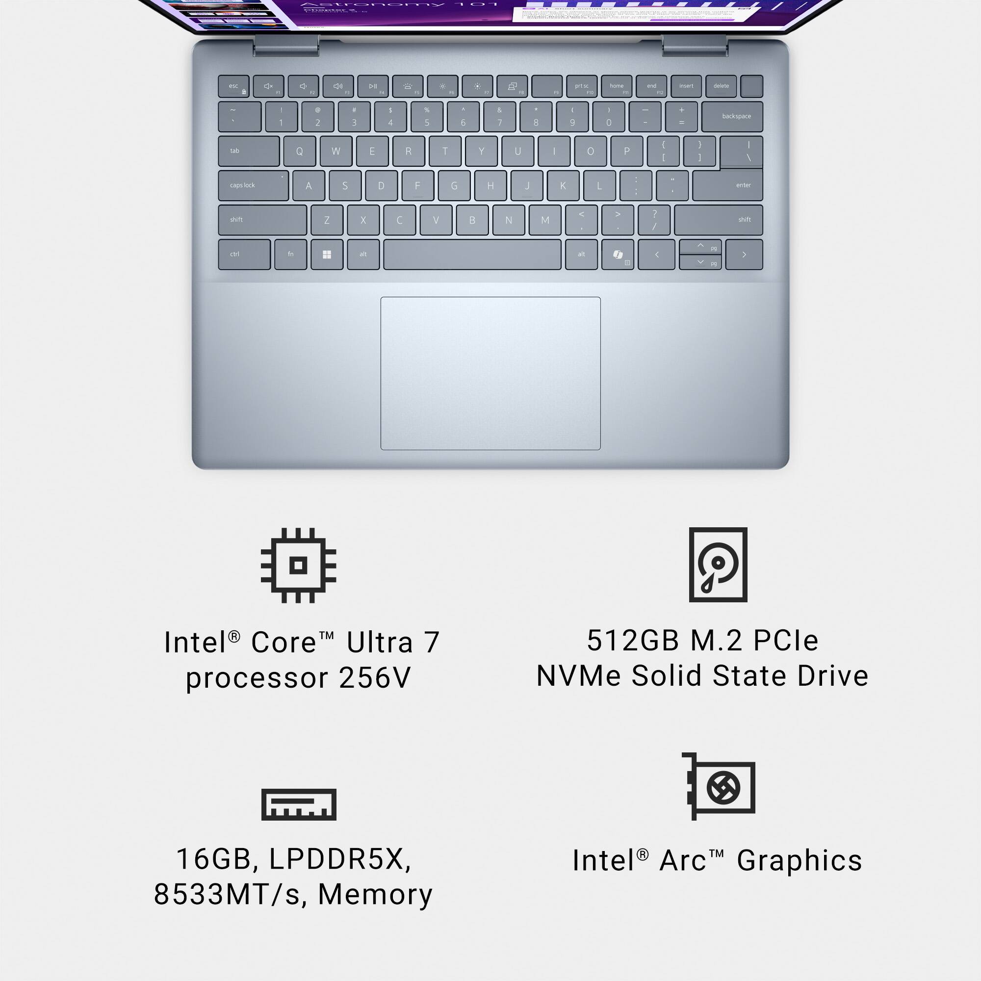Intel® Core™ Ultra 7 processor 256V  
16GB, LPDDR5X, 8533MT/s, Memory  
512GB M.2 PCIe NVMe Solid State Drive  
Intel® Arc™ Graphics