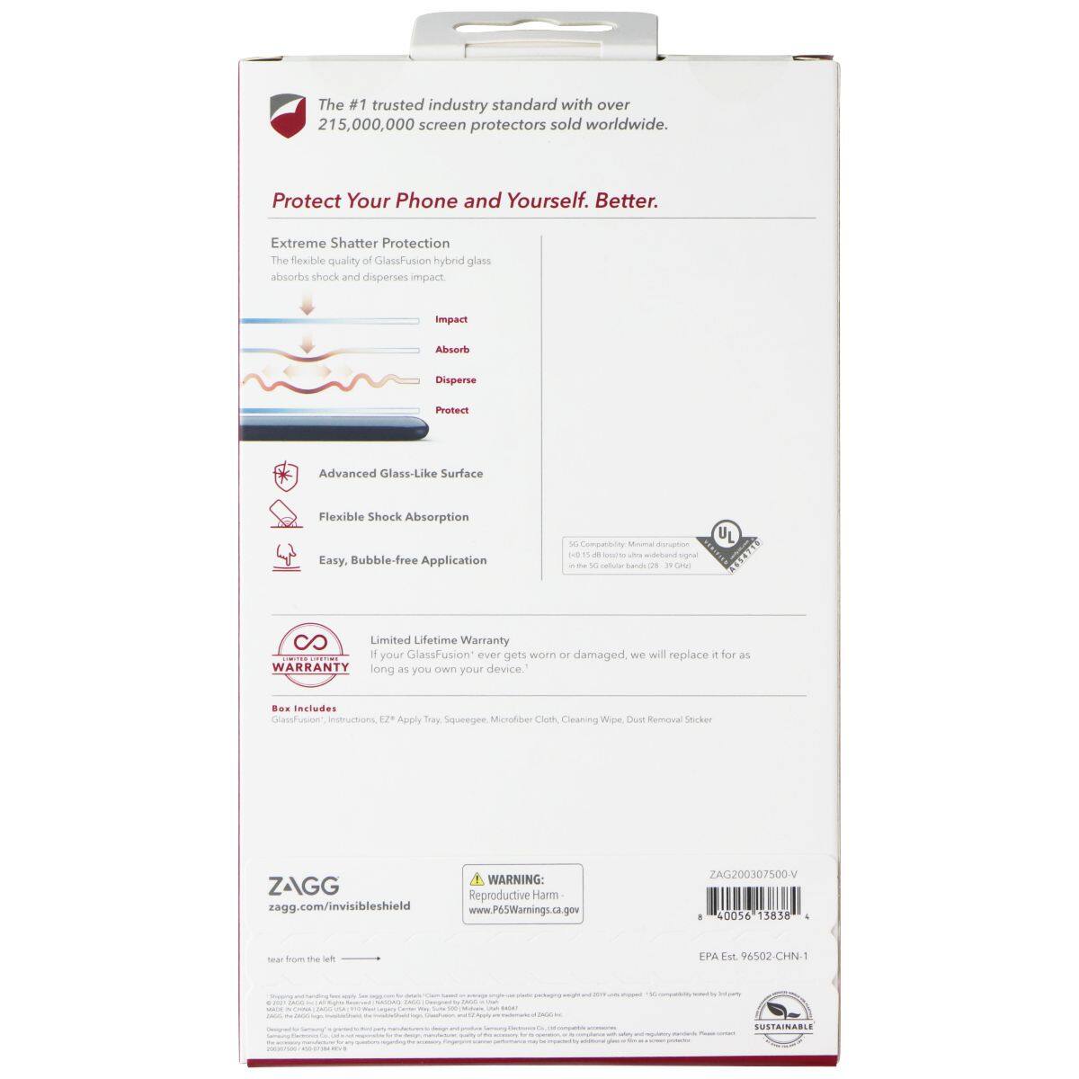 The #1 trusted industry standard with over 215,000,000 screen protectors sold worldwide. Protect Your Phone and Yourself. Better. Extreme Shatter Protection The flexible quality of GlassFusion hybrid glass absorbs shock and disperses impact. Impact Absorb Disperse Protect Advanced Glass-Like Surface Flexible Shock Absorption Easy. Bubble-free Application U 30 Compatibility Mial 30 - 29 - mgnd ....... S 8O Limited Lifetime Warranty If your GlassFusion ever gets worn or damaged, we will replace it for as long as you own your device. .o. includes CalaotRusier Instructions 12% Apply Tray, Squeegee, Microfiber Cloth, Cleaning Wipe, Dust Removal Sticker WARNING: ZAGG Reproductive Harm zagg.com/invisibleshield www.P65Warnings.ca.gov ZAG200307500-V . 400%6 13838 - sear from the left EPA Est 96502-CHN-1 SUSTAINABLE