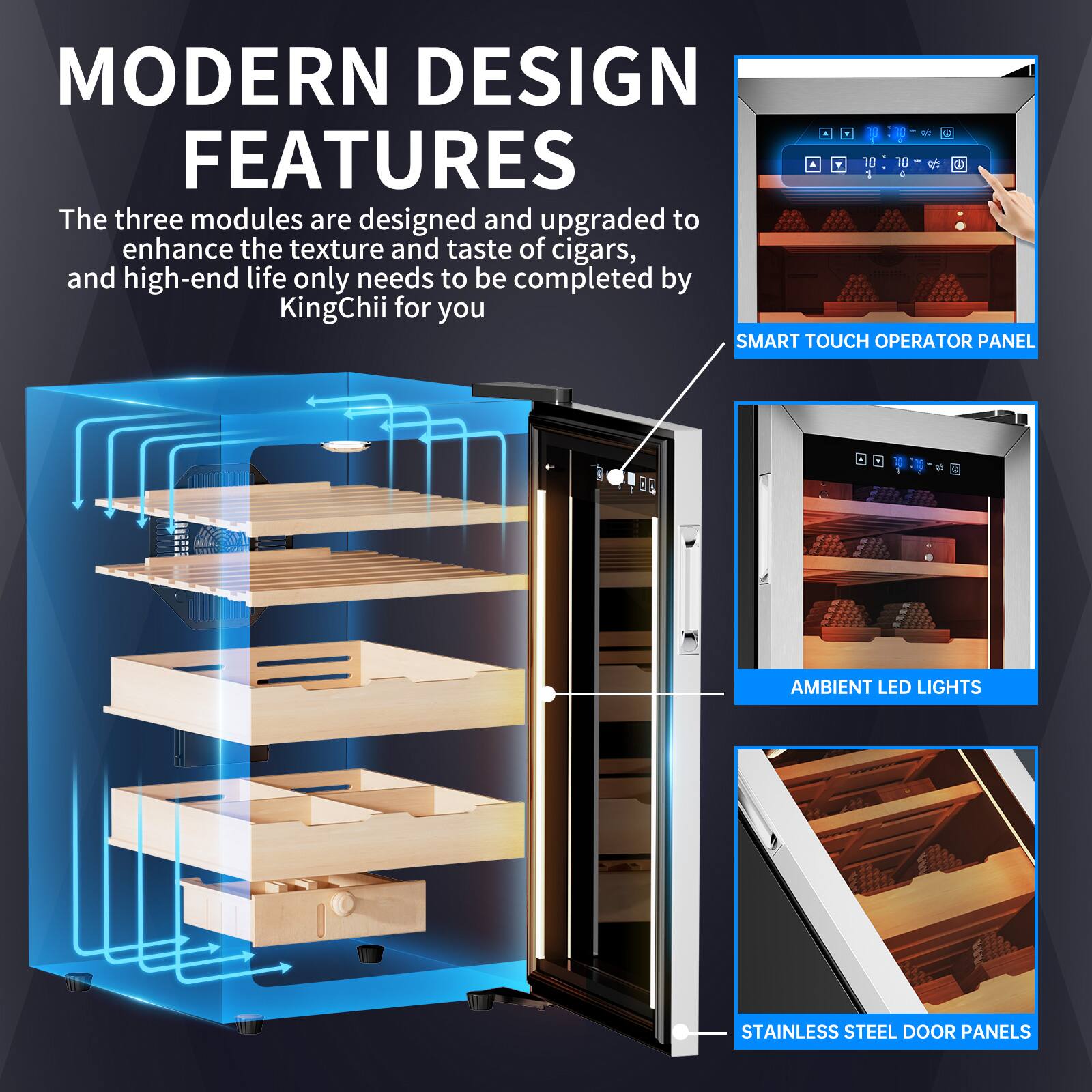 MODERN DESIGN FEATURES

The three modules are designed and upgraded to enhance the texture and taste of cigars, and high-end life only needs to be completed by KingChii for you

SMART TOUCH OPERATOR PANEL  
AMBIENT LED LIGHTS  
STAINLESS STEEL DOOR PANELS