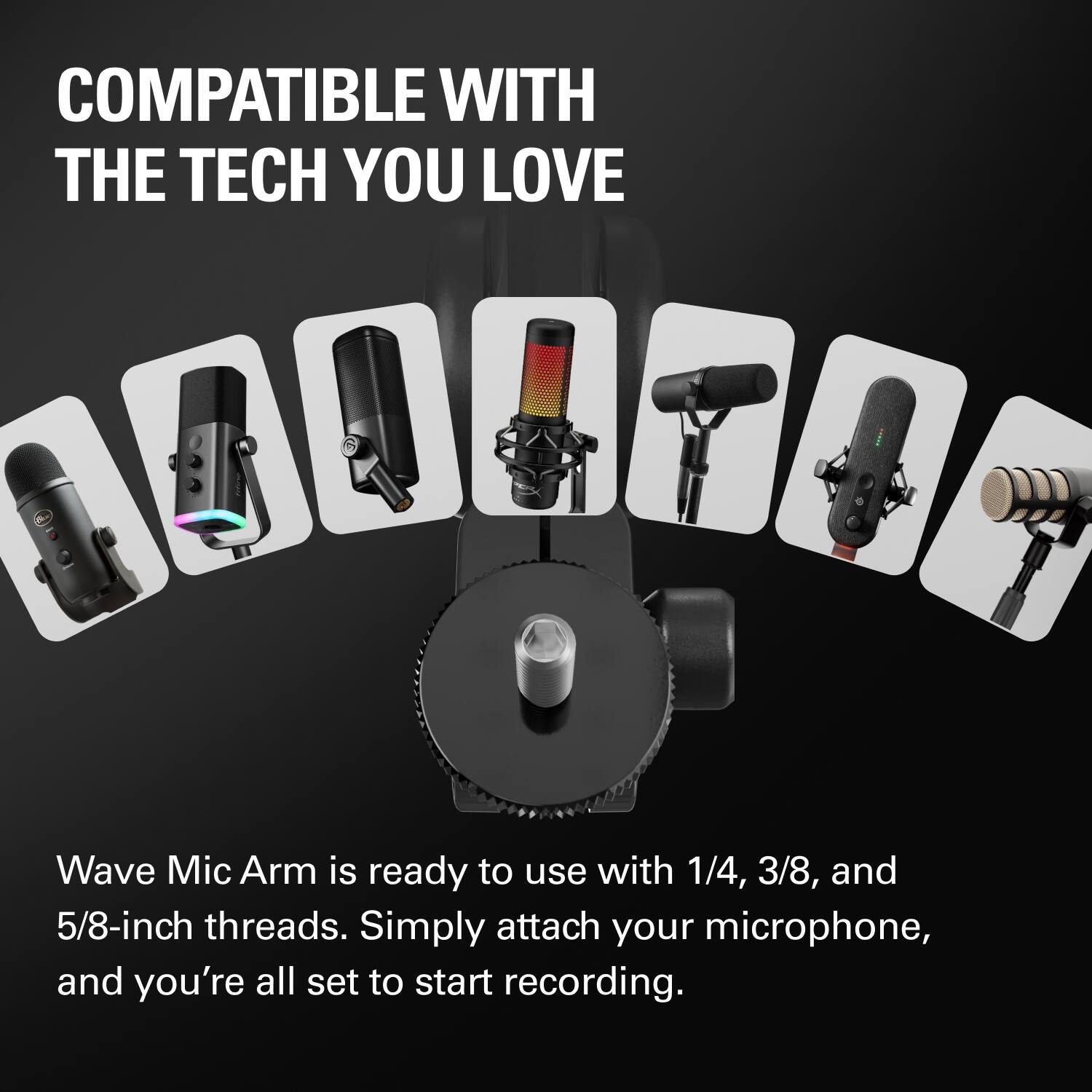 COMPATIBLE WITH THE TECH YOU LOVE

Wave Mic Arm is ready to use with 1/4, 3/8, and 5/8-inch threads. Simply attach your microphone, and you're all set to start recording.