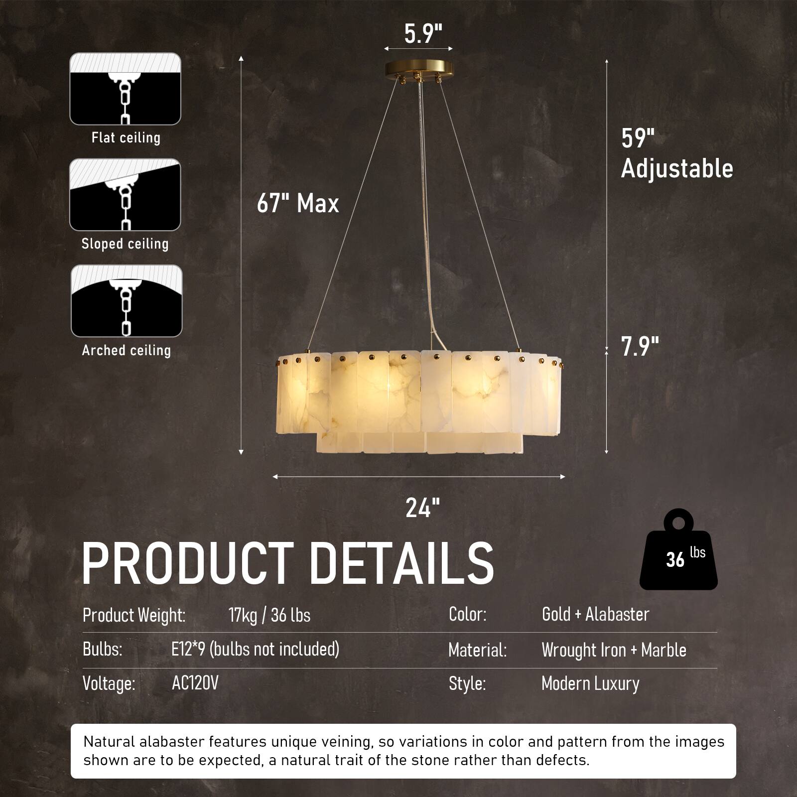 5.9" Flat ceiling  
67" Max  
59" Adjustable  
Sloped ceiling  
Arched ceiling  
7.9"  
24"  

PRODUCT DETAILS  
36 lbs  

Product Weight: 17kg / 36 lbs  
Color: Gold + Alabaster  
Bulbs: E12*9 (bulbs not included)  
Material: Wrought Iron + Marble  
Voltage: AC120V  
Style: Modern Luxury  

Natural alabaster features unique veining, so variations in color and pattern from the images shown are to be expected, a natural trait of the stone rather than defects.