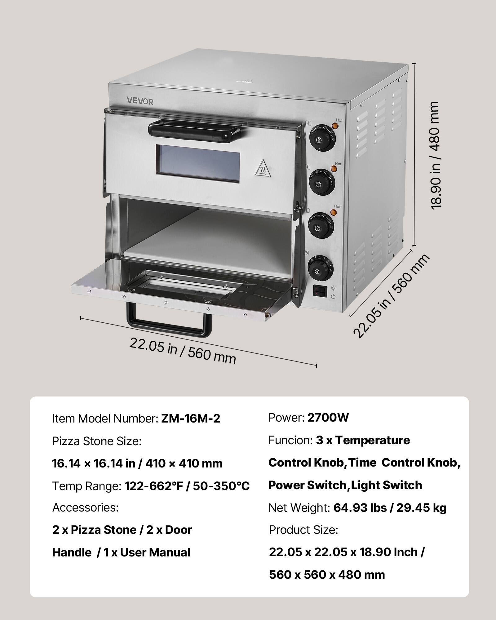 VEVOR 22.05 in / 560 mm

Item Model Number: ZM-16M-2

Pizza Stone Size: 16.14 x 16.14 in / 410 x 410 mm

Temp Range: 122-662°F / 50-350°C

Accessories: 2 x Pizza Stone / 2 x Door Handle / 1 x User Manual

Power: 2700W

Funcion: 3 x Temperature

Control Knob, Time Control Knob, Power Switch, Light Switch

Net Weight: 64.93 lbs / 29.45 kg

Product Size: 22.05 x 22.05 x 18.90 Inch / 560 x 560 x 480 mm