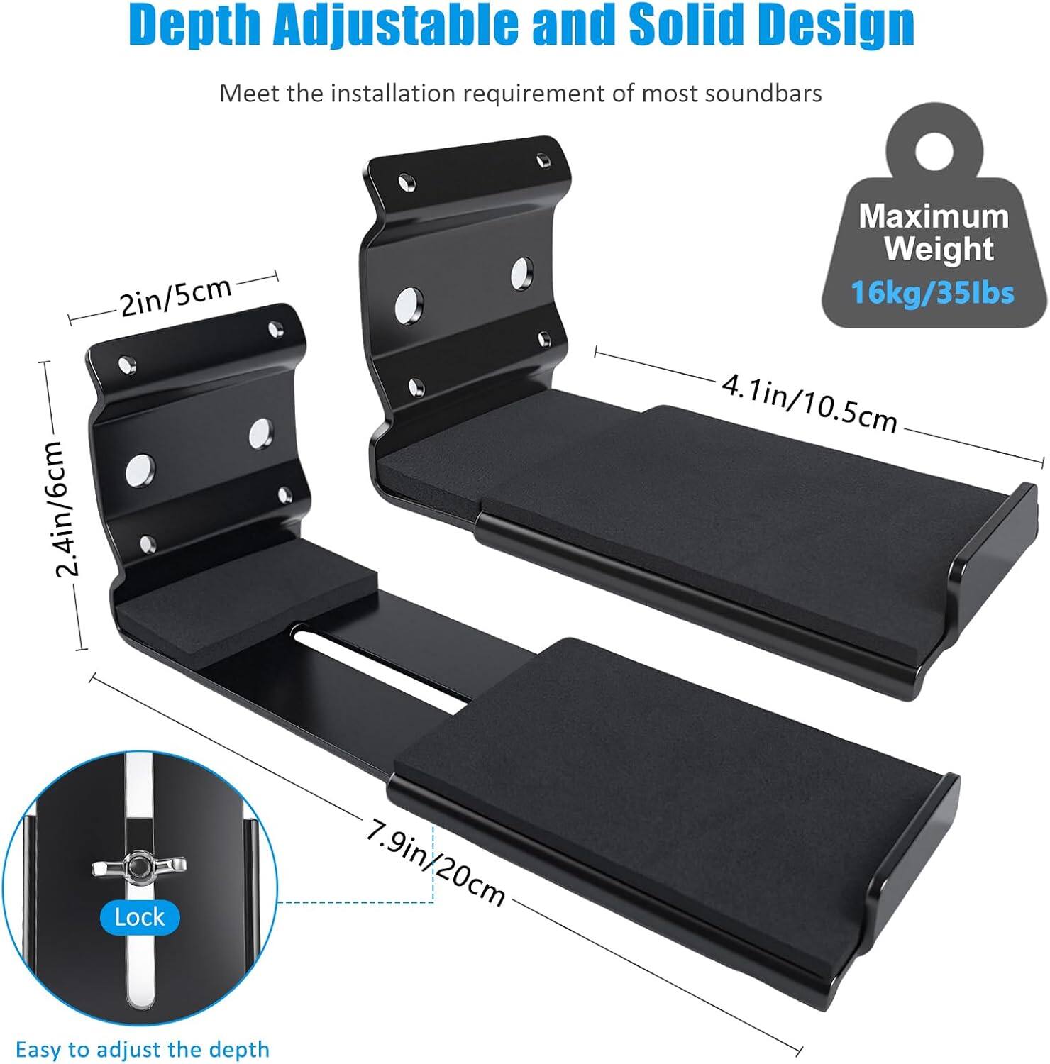 Depth Adjustable and Solid Design  
Meet the installation requirement of most soundbars  

- 2in/5cm  
- 2.4in/6cm  
- 4.1in/10.5cm  
- 7.9in/20cm  

Maximum Weight: 16kg/35lbs  

Easy to adjust the depth  

Lock