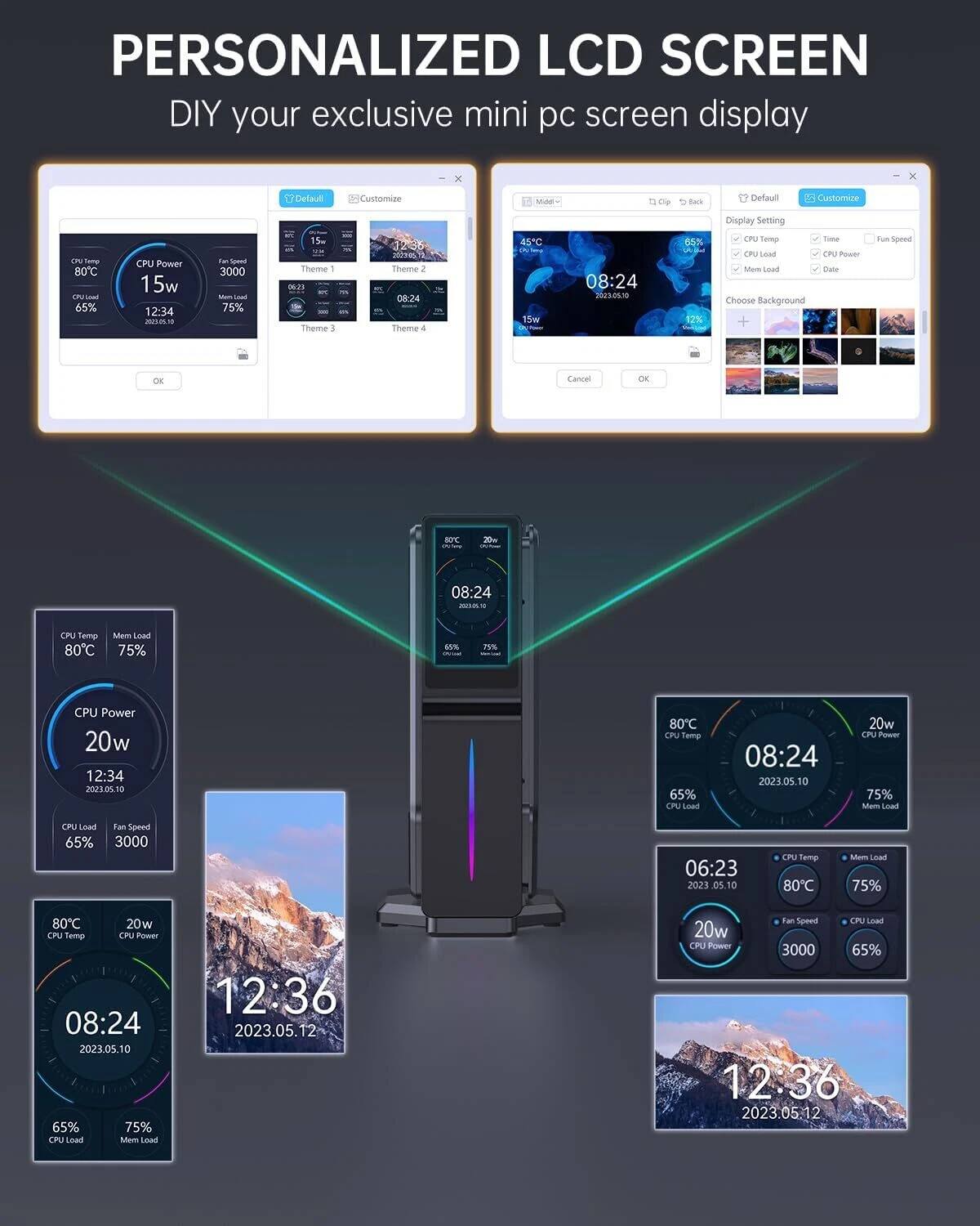 PERSONALIZED LCD SCREEN  
DIY your exclusive mini pc screen display  

- CPU Temp: 80°C  
- CPU Power: 15w  
- CPU Load: 65%  
- Mem Load: 75%  
- Fan Speed: 3000  
- Time: 12:34  
- Date: 2023.05.10  

- CPU Temp: 45°C  
- CPU Power: 20w  
- CPU Load: 65%  
- Mem Load: 75%  
- Fan Speed: 3000  
- Time: 08:24  
- Date: 2023.05.10  

- CPU Temp: 80°C  
- CPU Power: 20w  
- CPU Load: 65%  
- Mem Load: 75%  
- Fan Speed: 3000  
- Time: 06:23  
- Date: 2023.05.10  

- Time: 12:36  
- Date: 2023.05.12  

- Time: