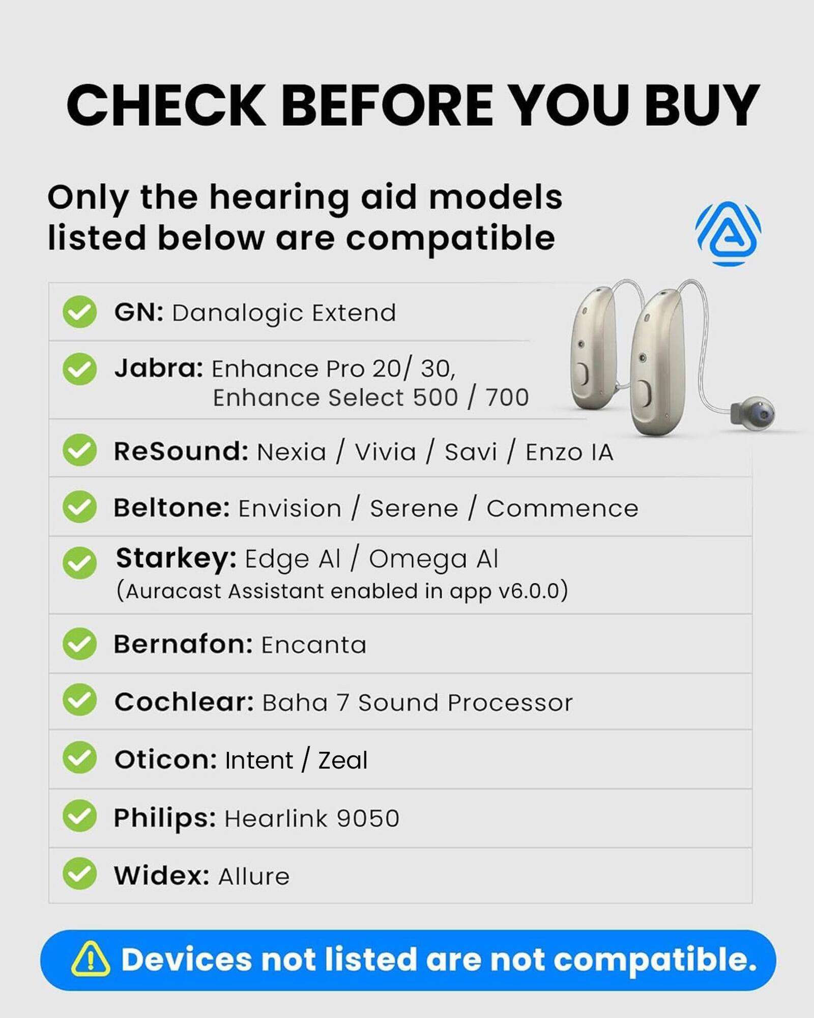 CHECK BEFORE YOU BUY

Only the hearing aid models listed below are compatible

GN: Danalogic Extend

Jabra: Enhance Pro 20/30, Enhance Select 500/700

ReSound: Nexia / Vivia / Savi / Enzo IA

Beltone: Envision / Serene / Commence

Starkey: Edge AI / Omega AI (Auracast Assistant enabled in app v6.0.0)

Bernafon: Encanta

Cochlear: Baha 7 Sound Processor

Oticon: Intent / Zeal

Philips: Hearlink 9050

Widex: Allure

Devices not listed are not compatible.
