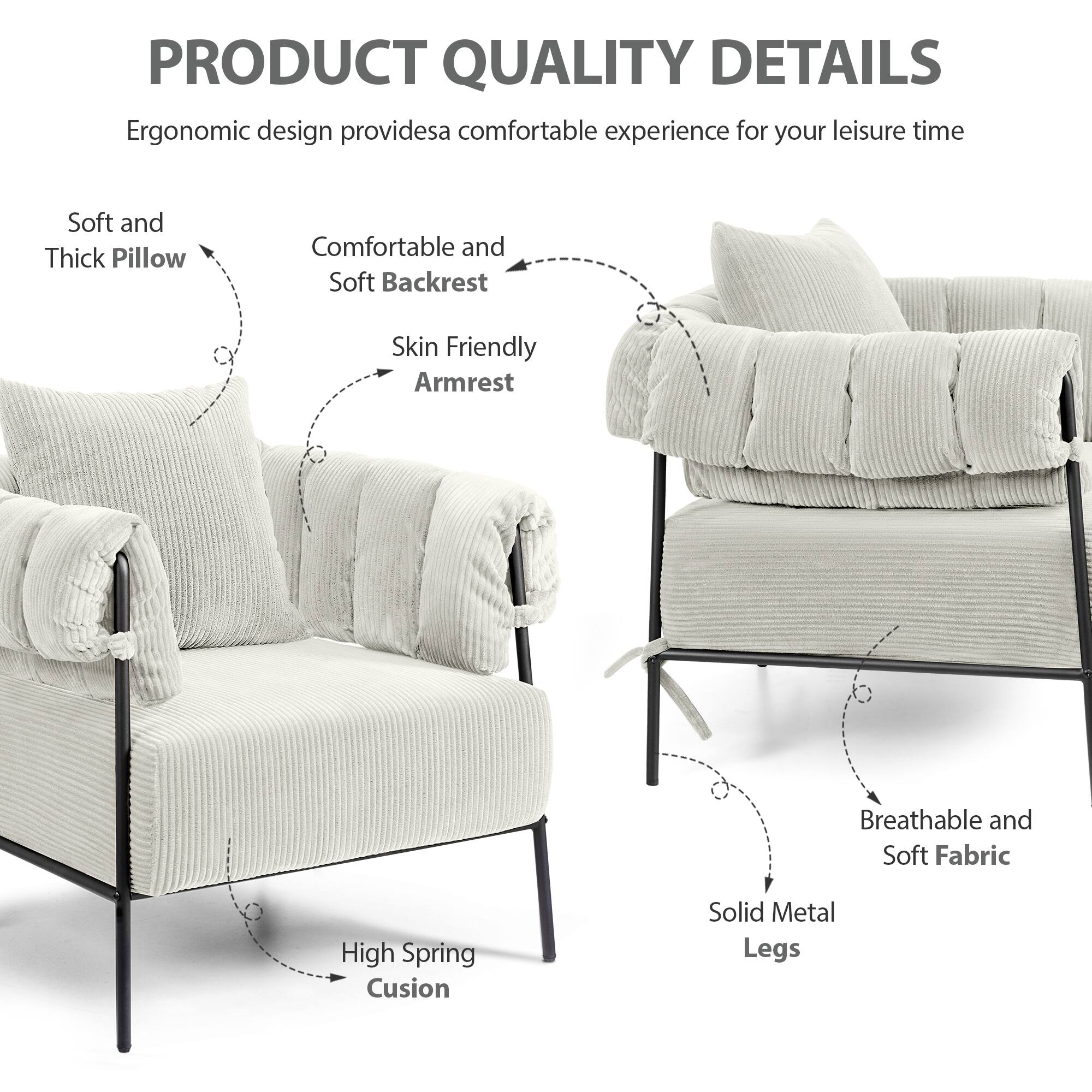 PRODUCT QUALITY DETAILS

Ergonomic design provides a comfortable experience for your leisure time

- Soft and Thick Pillow
- Comfortable and Soft Backrest
- Skin Friendly Armrest
- High Spring Cushion
- Solid Metal Legs
- Breathable and Soft Fabric