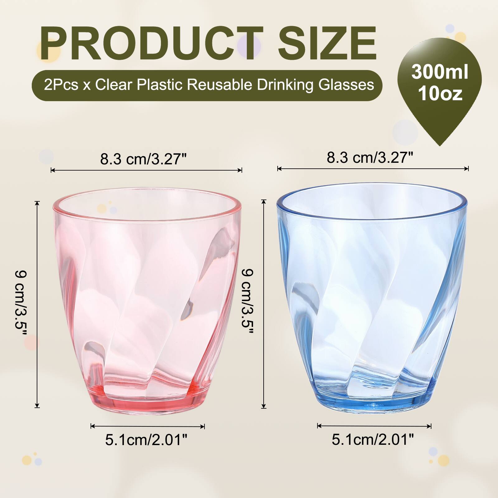 PRODUCT SIZE  
300ml 2Pcs x Clear Plastic Reusable Drinking Glasses  
10oz  
8.3 cm/3.27"  
9 cm/3.5"  
5.1cm/2.01"