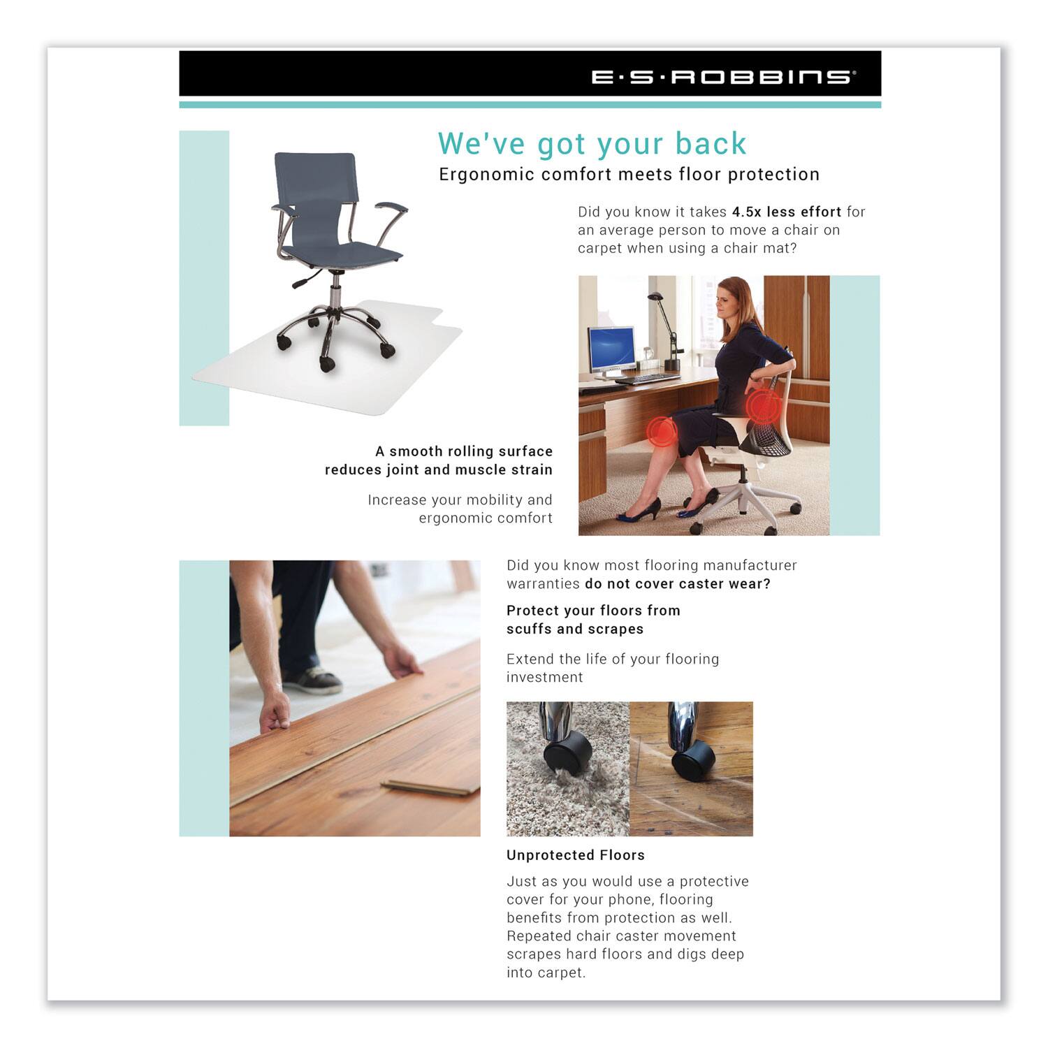 E.S. ROBBINS

We've got your back  
Ergonomic comfort meets floor protection

Did you know it takes 4.5x less effort for an average person to move a chair on carpet when using a chair mat?

A smooth rolling surface reduces joint and muscle strain  
Increase your mobility and ergonomic comfort

Did you know most flooring manufacturer warranties do not cover caster wear?  
Protect your floors from scuffs and scrapes  
Extend the life of your flooring investment

Unprotected Floors  
Just as you would use a protective cover for your phone, flooring benefits from protection as well.  
Repeated chair caster movement scrapes hard floors and digs deep into carpet.