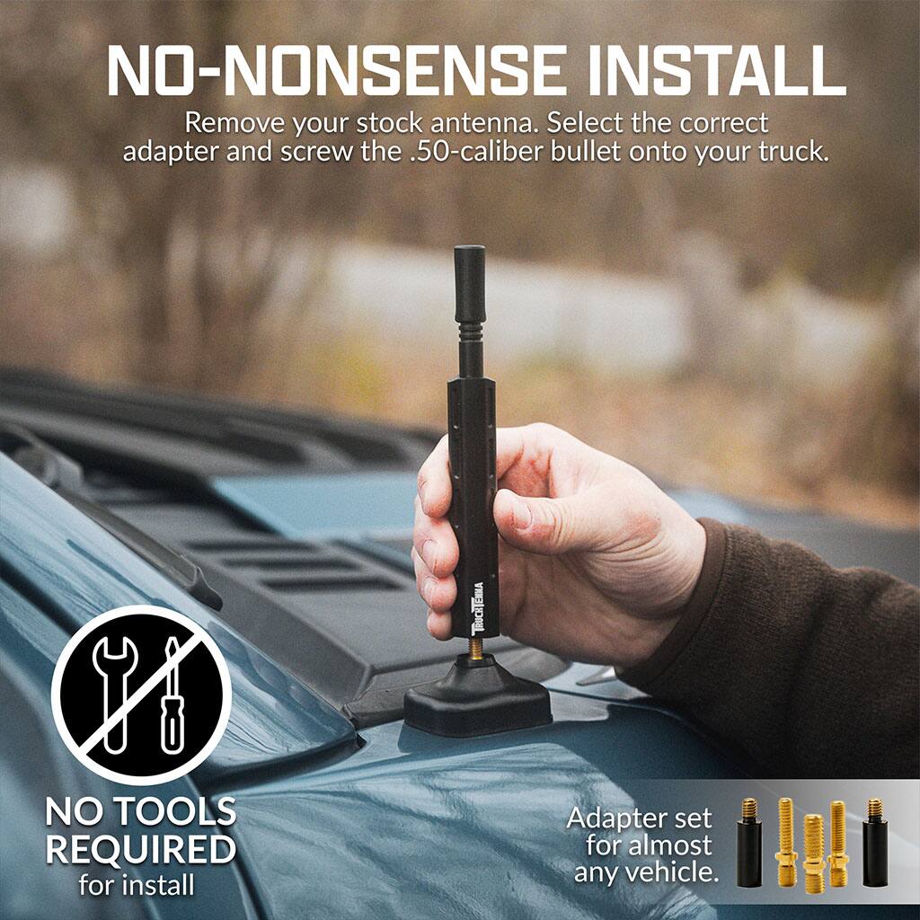 NO-NONSENSE INSTALL  
Remove your stock antenna. Select the correct adapter and screw the .50-caliber bullet onto your truck.  

TRUCHTENNA  

NO TOOLS REQUIRED for install  

Adapter set for almost any vehicle.