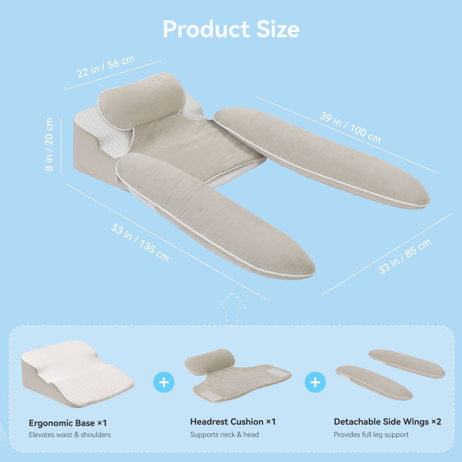 Product Size

- 22 in / 56 cm
- 8 in / 20 cm
- 53 in / 135 cm
- 39 in / 100 cm
- 33 in / 85 cm

Ergonomic Base x1 Elevates waist & shoulders

Headrest Cushion x1 Supports neck & head

Detachable Side Wings x2 Provides full leg support