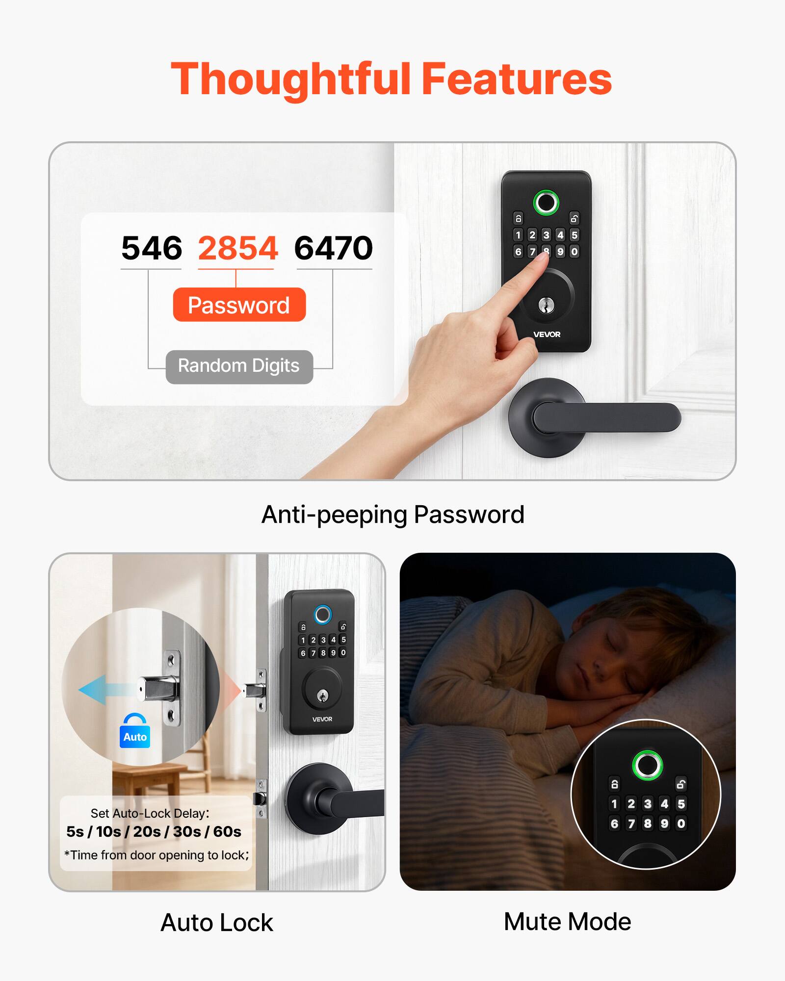 Thoughtful Features

546 2854 6470

Password

Random Digits

Anti-peeping Password

Set Auto-Lock Delay: 5s / 10s / 20s / 30s / 60s

*Time from door opening to lock;

Auto Lock

Mute Mode