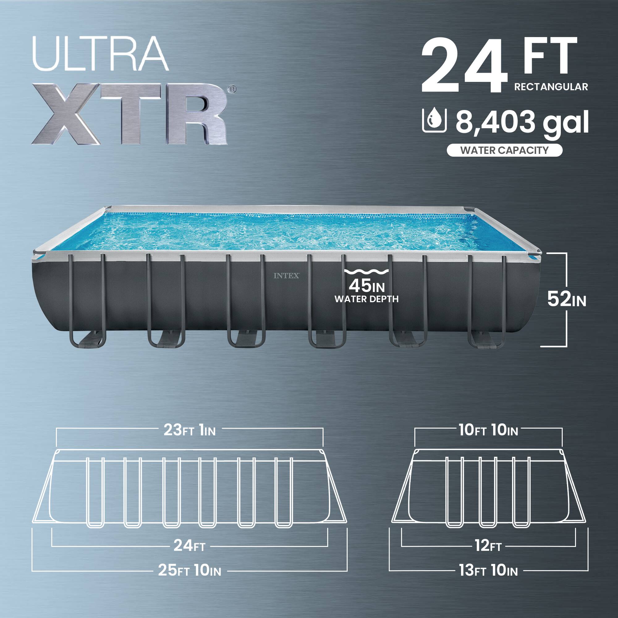 ULTRA XTR 24 FT RECTANGULAR  
8,403 gal WATER CAPACITY  
INTEX  
45IN WATER DEPTH  
52IN  
23FT 1IN  
24FT  
25FT 10IN  
10FT 10IN  
12FT  
13FT 10IN